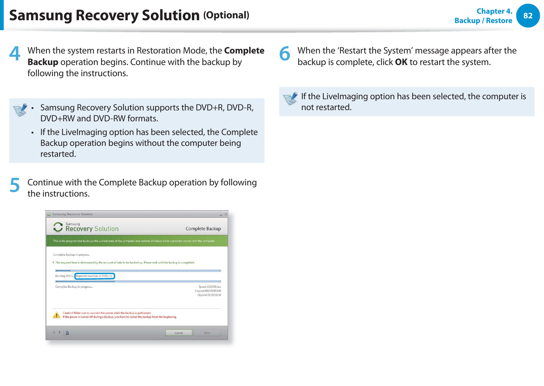 82Chapter  4.   Backup / Restore4  When the system restarts in Restoration Mode, the Complete Backup operation begins. Continue with the backup by following the instructions.Samsung Recovery Solution supports the DVD+R, DVD-R, t DVD+RW and DVD-RW formats.If the LiveImaging option has been selected, the Complete t Backup operation begins without the computer being restarted. 5  Continue with the Complete Backup operation by following the instructions.6  When the ‘Restart the System’ message appears after the backup is complete, click OK to restart the system.If the LiveImaging option has been selected, the computer is not restarted.Samsung Recovery Solution (Optional)