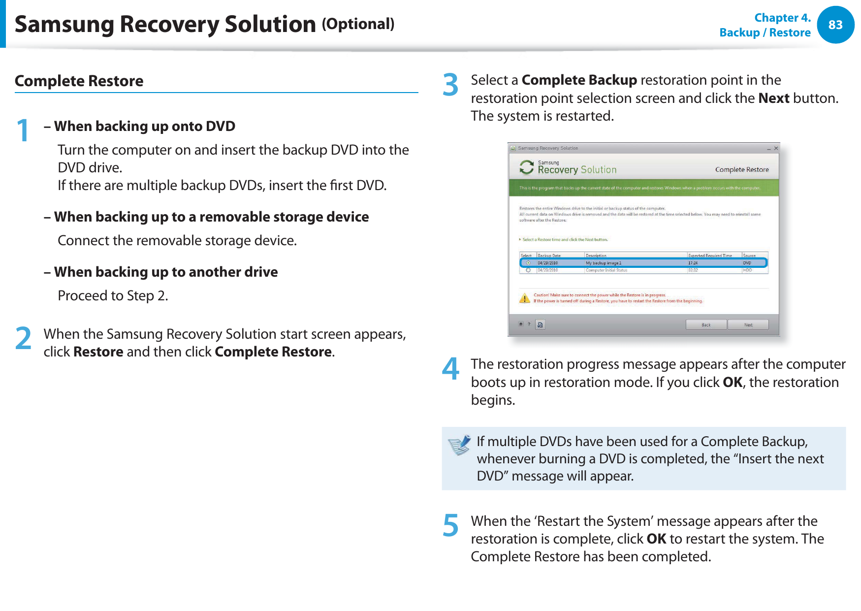 83Chapter  4.   Backup / RestoreComplete Restore1 – When backing up onto DVD     Turn the computer on and insert the backup DVD into the DVD drive. If there are multiple backup DVDs, insert the rst DVD.– When backing up to a removable storage device     Connect the removable storage device.– When backing up to another drive     Proceed to Step 2.2  When the Samsung Recovery Solution start screen appears, click Restore and then click Complete Restore.3 Select a Complete Backup restoration point in the restoration point selection screen and click the Next button. The system is restarted.4  The restoration progress message appears after the computer boots up in restoration mode. If you click OK, the restoration begins.If multiple DVDs have been used for a Complete Backup, whenever burning a DVD is completed, the “Insert the next DVD” message will appear.5  When the ‘Restart the System’ message appears after the restoration is complete, click OK to restart the system. The Complete Restore has been completed.Samsung Recovery Solution (Optional)