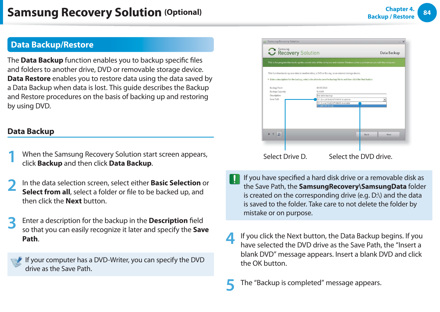 84Chapter  4.   Backup / RestoreData Backup/RestoreThe Data Backup function enables you to backup specic les and folders to another drive, DVD or removable storage device. Data Restore enables you to restore data using the data saved by a Data Backup when data is lost. This guide describes the Backup and Restore procedures on the basis of backing up and restoring by using DVD.Data Backup1  When the Samsung Recovery Solution start screen appears, click Backup and then click Data Backup.2  In the data selection screen, select either Basic Selection or Select from all, select a folder or le to be backed up, and then click the Next button.3  Enter a description for the backup in the Description eld so that you can easily recognize it later and specify the Save Path. If your computer has a DVD-Writer, you can specify the DVD drive as the Save Path.Select Drive D. Select the DVD drive.If you have specied a hard disk drive or a removable disk as the Save Path, the SamsungRecovery\SamsungData folder is created on the corresponding drive (e.g. D:\) and the data is saved to the folder. Take care to not delete the folder by mistake or on purpose.4  If you click the Next button, the Data Backup begins. If you have selected the DVD drive as the Save Path, the “Insert a blank DVD” message appears. Insert a blank DVD and click the OK button.5  The “Backup is completed” message appears.Samsung Recovery Solution (Optional)