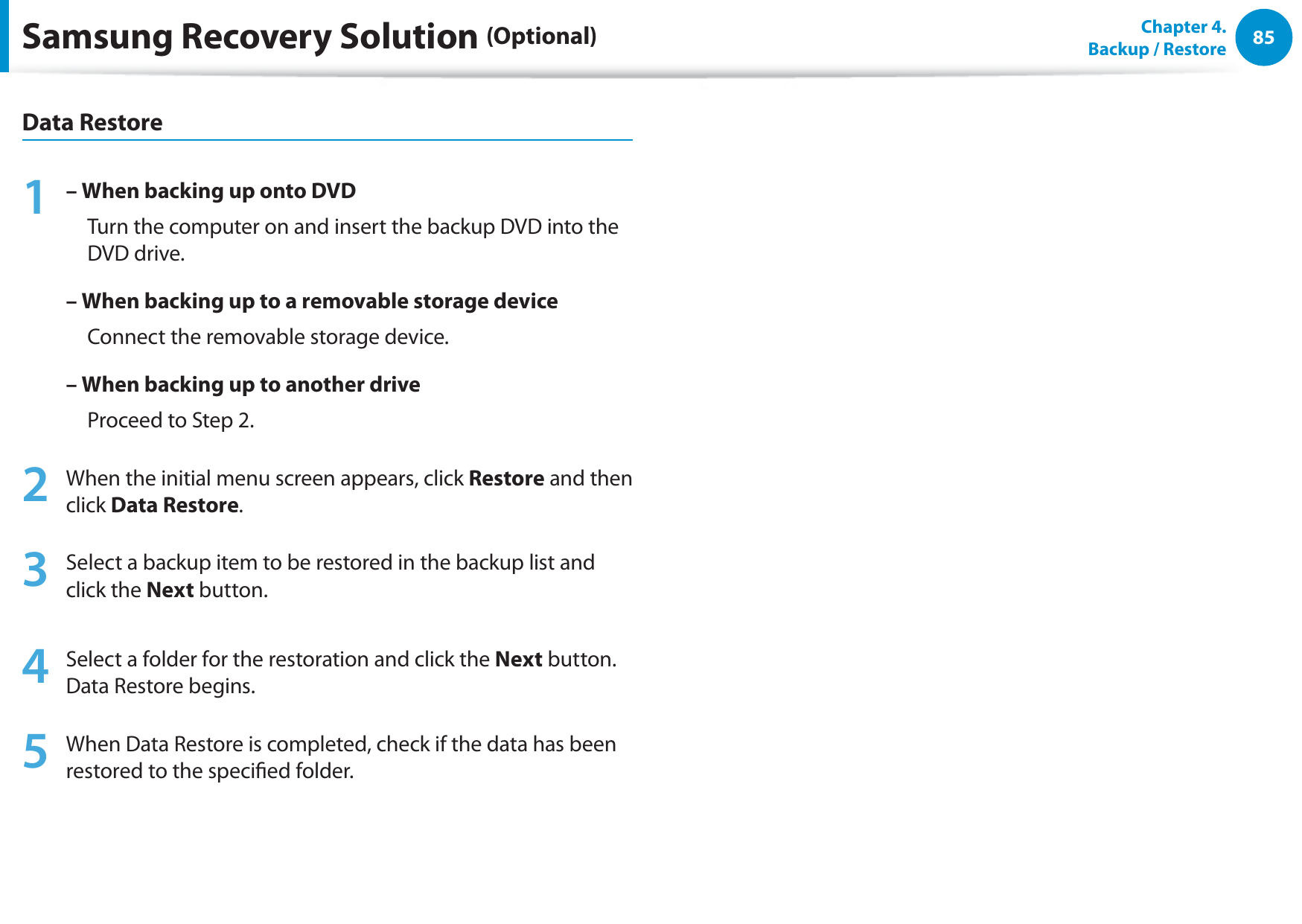 85Chapter  4.   Backup / RestoreData Restore1 – When backing up onto DVD     Turn the computer on and insert the backup DVD into the DVD drive.– When backing up to a removable storage device     Connect the removable storage device.–  When backing up to another drive     Proceed to Step 2.2  When the initial menu screen appears, click Restore and then click Data Restore.3  Select a backup item to be restored in the backup list and click the Next button.4  Select a folder for the restoration and click the Next button. Data Restore begins.5  When Data Restore is completed, check if the data has been restored to the specied folder.Samsung Recovery Solution (Optional)