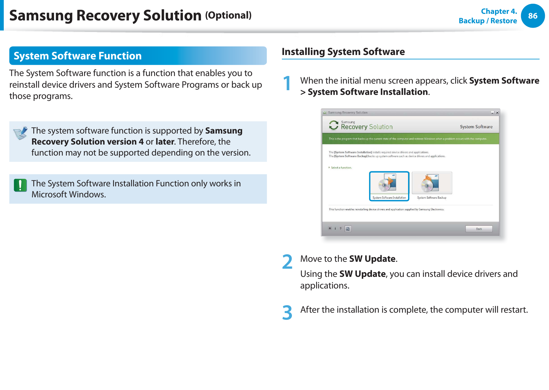 86Chapter  4.   Backup / RestoreSystem Software FunctionThe System Software function is a function that enables you to reinstall device drivers and System Software Programs or back up those programs. The system software function is supported by Samsung Recovery Solution version 4 or later. Therefore, the function may not be supported depending on the version.The System Software Installation Function only works in Microsoft Windows.Installing System Software1  When the initial menu screen appears, click System Software &gt; System Software Installation.2  Move to the SW Update. Using the SW Update, you can install device drivers and applications.3  After the installation is complete, the computer will restart.Samsung Recovery Solution (Optional)