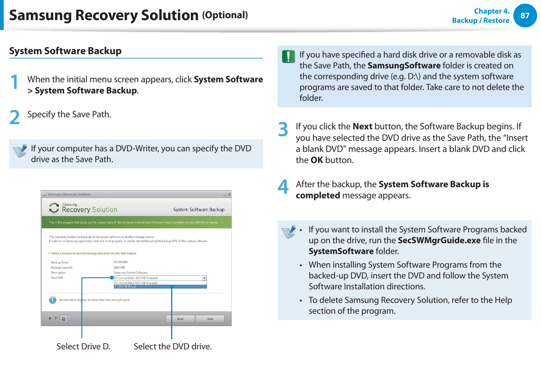 87Chapter  4.   Backup / RestoreSamsung Recovery Solution (Optional)System Software Backup1  When the initial menu screen appears, click System Software &gt; System Software Backup.2  Specify the Save Path. If your computer has a DVD-Writer, you can specify the DVD drive as the Save Path.Select Drive D. Select the DVD drive.If you have specied a hard disk drive or a removable disk as the Save Path, the SamsungSoftware folder is created on the corresponding drive (e.g. D:\) and the system software programs are saved to that folder. Take care to not delete the folder. 3  If you click the Next button, the Software Backup begins. If you have selected the DVD drive as the Save Path, the “Insert a blank DVD” message appears. Insert a blank DVD and click the OK button.4  After the backup, the System Software Backup is completed message appears.If you want to install the System Software Programs backed t up on the drive, run the SecSWMgrGuide.exe le in the SystemSoftware folder.When installing System Software Programs from the t backed-up DVD, insert the DVD and follow the System Software Installation directions.To delete Samsung Recovery Solution, refer to the Help t section of the program.