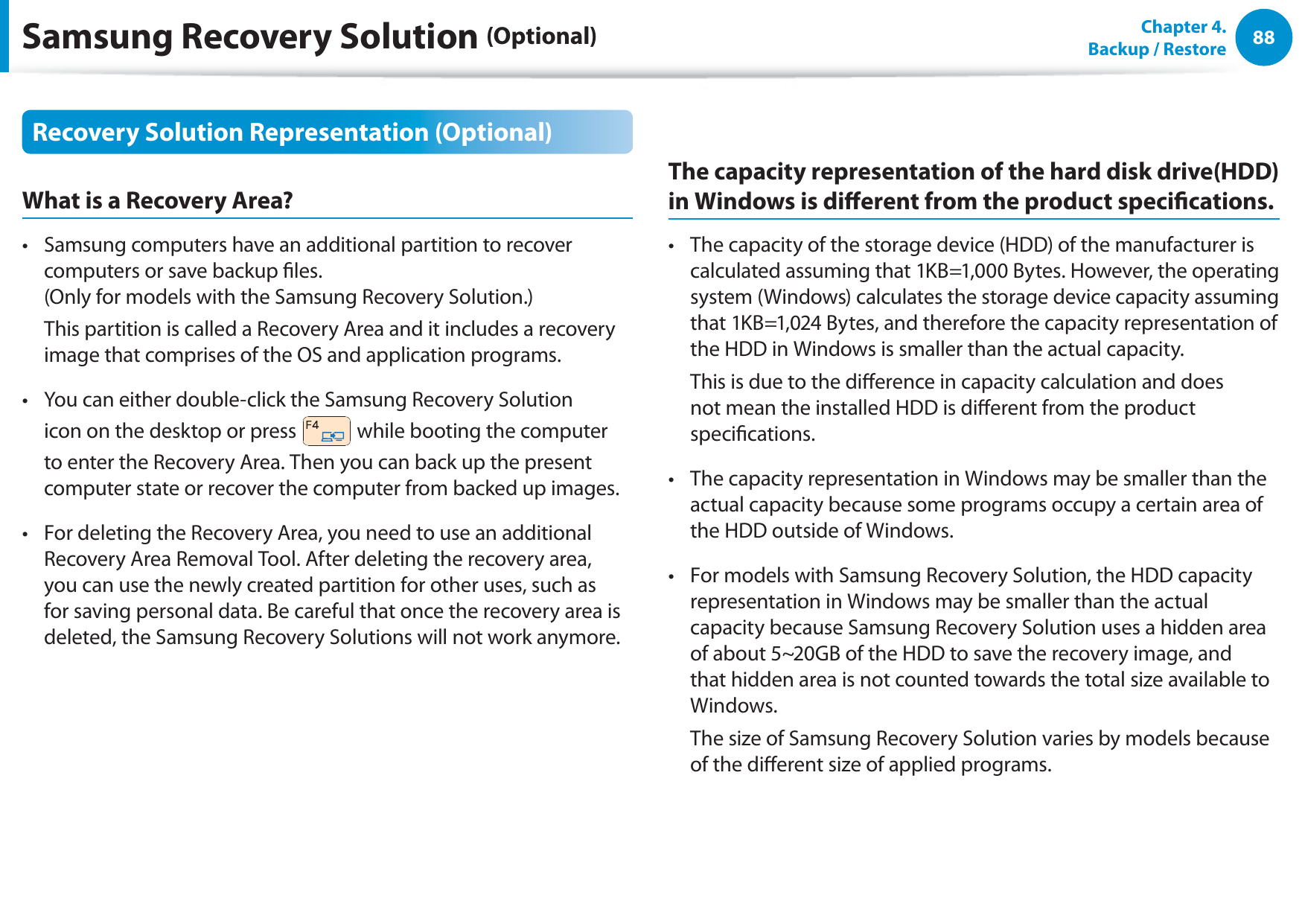 88Chapter  4.   Backup / RestoreRecovery Solution Representation (Optional)What is a Recovery Area?Samsung computers have an additional partition to recover t computers or save backup les. (Only for models with the Samsung Recovery Solution.)  This partition is called a Recovery Area and it includes a recovery image that comprises of the OS and application programs.You can either double-click the Samsung Recovery Solution t icon on the desktop or press   while booting the computer to enter the Recovery Area. Then you can back up the present computer state or recover the computer from backed up images.For deleting the Recovery Area, you need to use an additional t Recovery Area Removal Tool. After deleting the recovery area, you can use the newly created partition for other uses, such as for saving personal data. Be careful that once the recovery area is deleted, the Samsung Recovery Solutions will not work anymore.The capacity representation of the hard disk drive(HDD) in Windows is dierent from the product specications.The capacity of the storage device (HDD) of the manufacturer is t calculated assuming that 1KB=1,000 Bytes. However, the operating system (Windows) calculates the storage device capacity assuming that 1KB=1,024 Bytes, and therefore the capacity representation of the HDD in Windows is smaller than the actual capacity.  This is due to the dierence in capacity calculation and does not mean the installed HDD is dierent from the product specications.The capacity representation in Windows may be smaller than the t actual capacity because some programs occupy a certain area of the HDD outside of Windows.For models with Samsung Recovery Solution, the HDD capacity t representation in Windows may be smaller than the actual capacity because Samsung Recovery Solution uses a hidden area of about 5~20GB of the HDD to save the recovery image, and that hidden area is not counted towards the total size available to Windows.  The size of Samsung Recovery Solution varies by models because of the dierent size of applied programs.Samsung Recovery Solution (Optional)