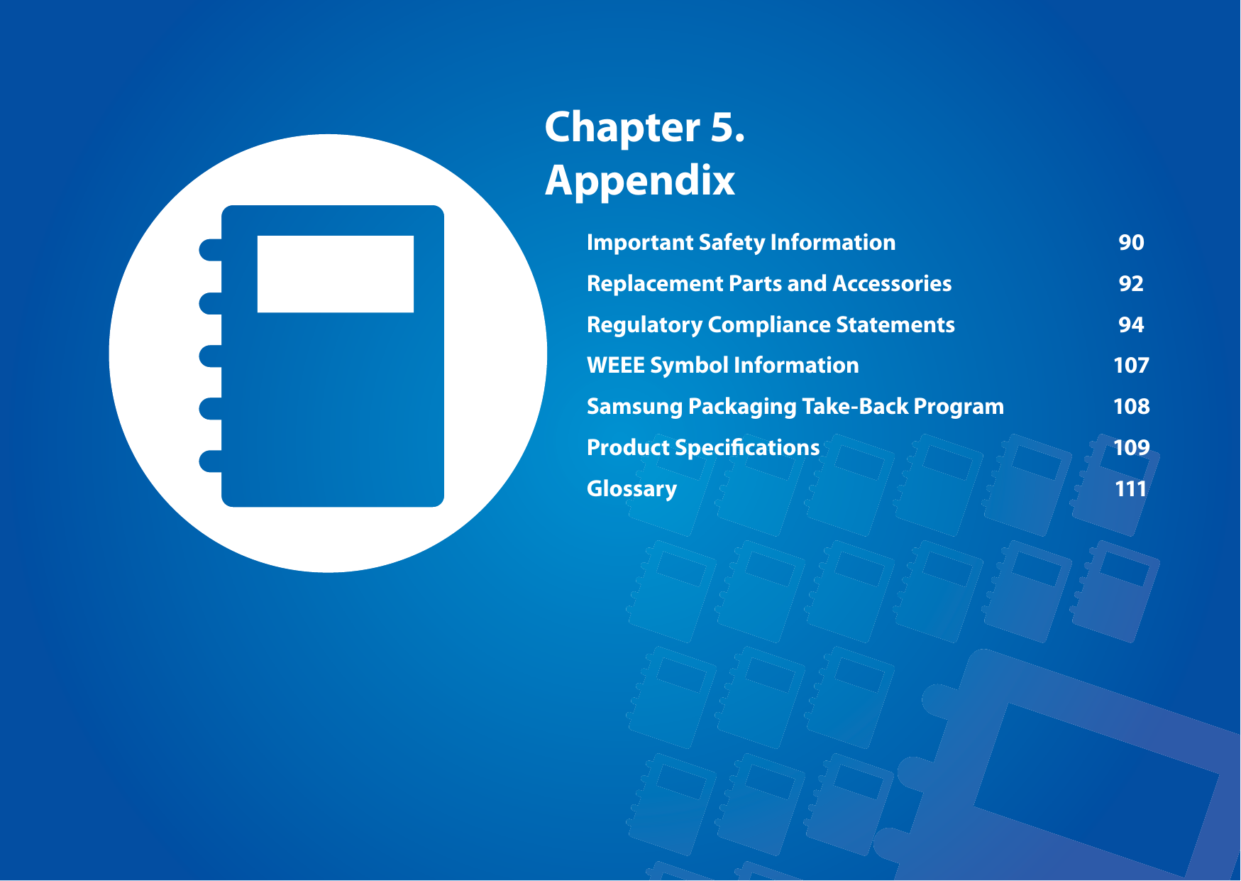 Chapter 5. AppendixImportant Safety Information  90Replacement Parts and Accessories  92Regulatory Compliance Statements  94WEEE Symbol Information  107Samsung Packaging Take-Back Program  108Product Specications  109Glossary 111