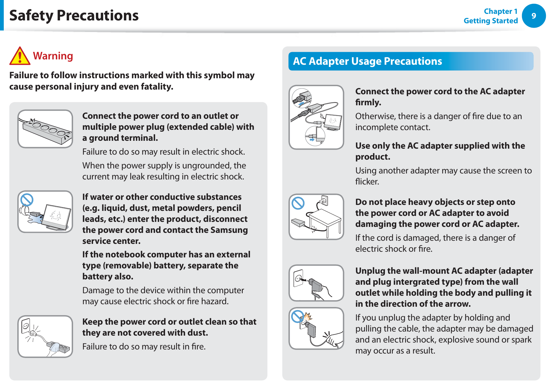9Chapter 1 Getting StartedConnect the power cord to an outlet or multiple power plug (extended cable) with a ground terminal.Failure to do so may result in electric shock. When the power supply is ungrounded, the current may leak resulting in electric shock.If water or other conductive substances (e.g. liquid, dust, metal powders, pencil leads, etc.) enter the product, disconnect the power cord and contact the Samsung service center.If the notebook computer has an external type (removable) battery, separate the battery also.Damage to the device within the computer may cause electric shock or re hazard.Keep the power cord or outlet clean so that they are not covered with dust.Failure to do so may result in re.AC Adapter Usage PrecautionsConnect the power cord to the AC adapter rmly.Otherwise, there is a danger of re due to an incomplete contact.Use only the AC adapter supplied with the product.Using another adapter may cause the screen to icker.Do not place heavy objects or step onto the power cord or AC adapter to avoid damaging the power cord or AC adapter.If the cord is damaged, there is a danger of electric shock or re.Unplug the wall-mount AC adapter (adapter and plug intergrated type) from the wall outlet while holding the body and pulling it in the direction of the arrow.If you unplug the adapter by holding and pulling the cable, the adapter may be damaged and an electric shock, explosive sound or spark may occur as a result. WarningFailure to follow instructions marked with this symbol may cause personal injury and even fatality.Safety Precautions