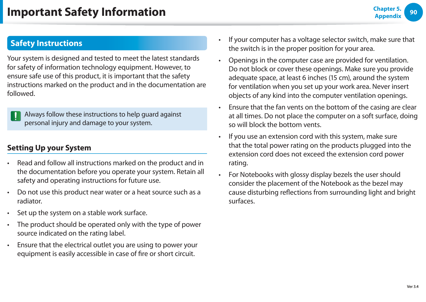 90Chapter 5. AppendixSafety InstructionsYour system is designed and tested to meet the latest standards for safety of information technology equipment. However, to ensure safe use of this product, it is important that the safety instructions marked on the product and in the documentation are followed.Always follow these instructions to help guard against personal injury and damage to your system.Setting Up your SystemRead and follow all instructions marked on the product and in t the documentation before you operate your system. Retain all safety and operating instructions for future use.Do not use this product near water or a heat source such as a t radiator.Set up the system on a stable work surface.t The product should be operated only with the type of power t source indicated on the rating label.Ensure that the electrical outlet you are using to power your t equipment is easily accessible in case of re or short circuit.If your computer has a voltage selector switch, make sure that t the switch is in the proper position for your area.Openings in the computer case are provided for ventilation. t Do not block or cover these openings. Make sure you provide adequate space, at least 6 inches (15 cm), around the system for ventilation when you set up your work area. Never insert objects of any kind into the computer ventilation openings.Ensure that the fan vents on the bottom of the casing are clear t at all times. Do not place the computer on a soft surface, doing so will block the bottom vents.If you use an extension cord with this system, make sure t that the total power rating on the products plugged into the extension cord does not exceed the extension cord power rating.For Notebooks with glossy display bezels the user should t consider the placement of the Notebook as the bezel may cause disturbing reections from surrounding light and bright surfaces.Important Safety InformationVer 3.4