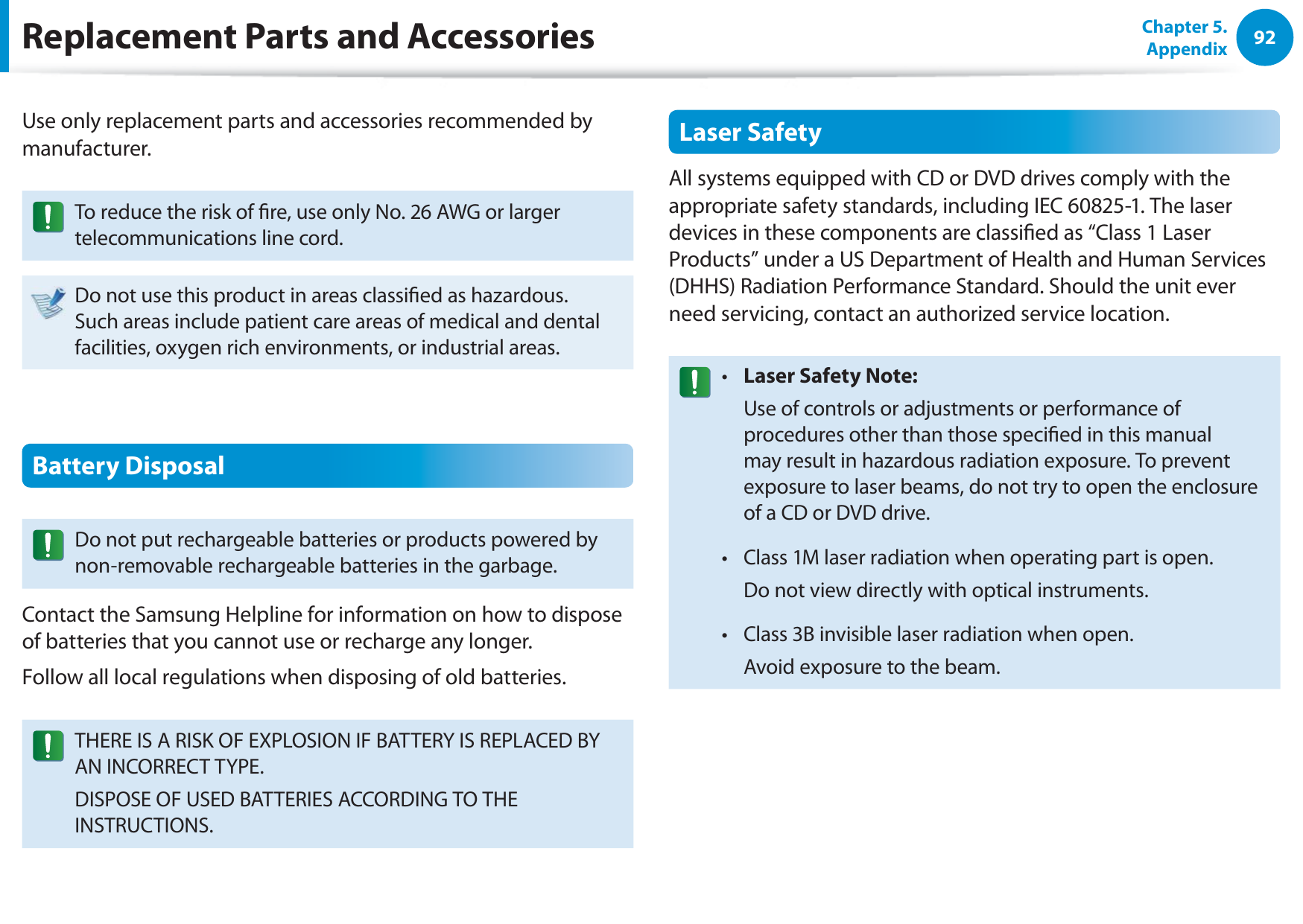 92Chapter 5. AppendixReplacement Parts and AccessoriesUse only replacement parts and accessories recommended by manufacturer.To reduce the risk of re, use only No. 26 AWG or larger telecommunications line cord.Do not use this product in areas classied as hazardous. Such areas include patient care areas of medical and dental facilities, oxygen rich environments, or industrial areas.Battery DisposalDo not put rechargeable batteries or products powered by non-removable rechargeable batteries in the garbage.Contact the Samsung Helpline for information on how to dispose of batteries that you cannot use or recharge any longer.Follow all local regulations when disposing of old batteries.THERE IS A RISK OF EXPLOSION IF BATTERY IS REPLACED BY AN INCORRECT TYPE.DISPOSE OF USED BATTERIES ACCORDING TO THE INSTRUCTIONS.Laser SafetyAll systems equipped with CD or DVD drives comply with the appropriate safety standards, including IEC 60825-1. The laser devices in these components are classied as “Class 1 Laser Products” under a US Department of Health and Human Services (DHHS) Radiation Performance Standard. Should the unit ever need servicing, contact an authorized service location.Laser Safety Note:t   Use of controls or adjustments or performance of procedures other than those specied in this manual may result in hazardous radiation exposure. To prevent exposure to laser beams, do not try to open the enclosure of a CD or DVD drive.Class 1M laser radiation when operating part is open.t   Do not view directly with optical instruments.Class 3B invisible laser radiation when open.t   Avoid exposure to the beam.