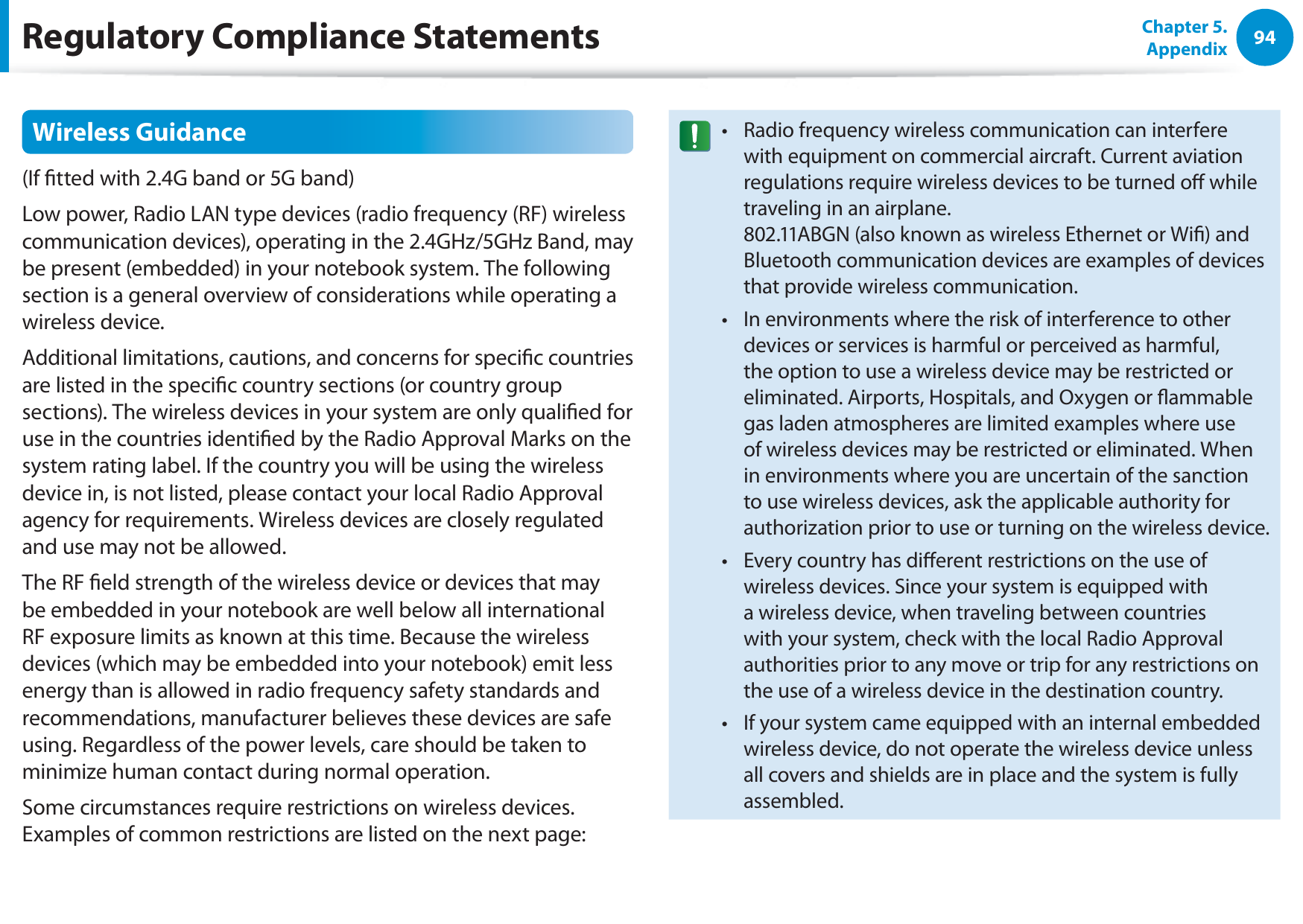 94Chapter 5. AppendixRegulatory Compliance StatementsWireless Guidance(If tted with 2.4G band or 5G band) Low power, Radio LAN type devices (radio frequency (RF) wireless communication devices), operating in the 2.4GHz/5GHz Band, may be present (embedded) in your notebook system. The following section is a general overview of considerations while operating a wireless device.Additional limitations, cautions, and concerns for specic countries are listed in the specic country sections (or country group sections). The wireless devices in your system are only qualied for use in the countries identied by the Radio Approval Marks on the system rating label. If the country you will be using the wireless device in, is not listed, please contact your local Radio Approval agency for requirements. Wireless devices are closely regulated and use may not be allowed.The RF eld strength of the wireless device or devices that may be embedded in your notebook are well below all international RF exposure limits as known at this time. Because the wireless devices (which may be embedded into your notebook) emit less energy than is allowed in radio frequency safety standards and recommendations, manufacturer believes these devices are safe using. Regardless of the power levels, care should be taken to minimize human contact during normal operation.Some circumstances require restrictions on wireless devices. Examples of common restrictions are listed on the next page:Radio frequency wireless communication can interfere twith equipment on commercial aircraft. Current aviation regulations require wireless devices to be turned o while traveling in an airplane.  802.11ABGN (also known as wireless Ethernet or Wi) and Bluetooth communication devices are examples of devices that provide wireless communication.In environments where the risk of interference to other tdevices or services is harmful or perceived as harmful, the option to use a wireless device may be restricted or eliminated. Airports, Hospitals, and Oxygen or ammable gas laden atmospheres are limited examples where use of wireless devices may be restricted or eliminated. When in environments where you are uncertain of the sanction to use wireless devices, ask the applicable authority for authorization prior to use or turning on the wireless device.Every country has dierent restrictions on the use of twireless devices. Since your system is equipped with a wireless device, when traveling between countries with your system, check with the local Radio Approval authorities prior to any move or trip for any restrictions on the use of a wireless device in the destination country.If your system came equipped with an internal embedded twireless device, do not operate the wireless device unless all covers and shields are in place and the system is fully assembled.