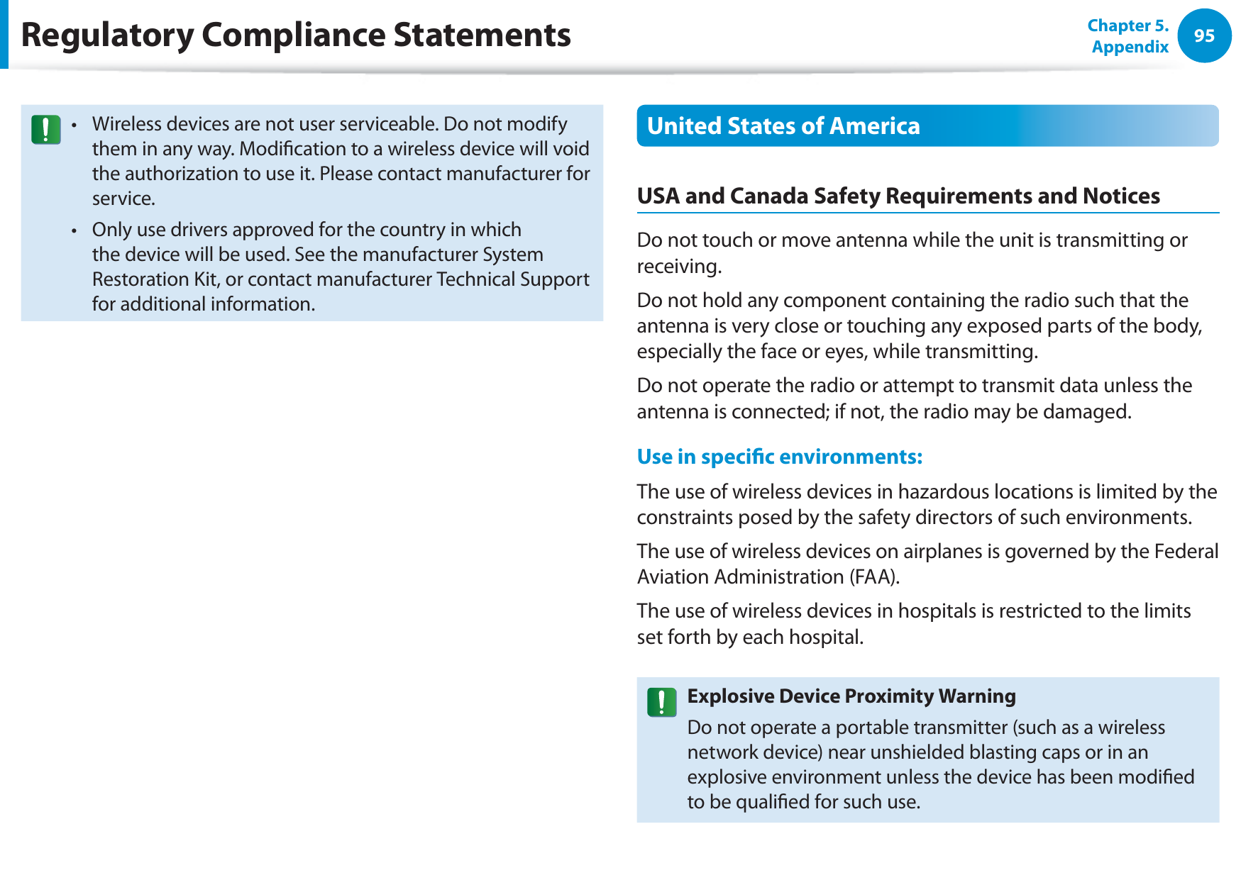 95Chapter 5. AppendixRegulatory Compliance StatementsWireless devices are not user serviceable. Do not modify tthem in any way. Modication to a wireless device will void the authorization to use it. Please contact manufacturer for service.Only use drivers approved for the country in which tthe device will be used. See the manufacturer System Restoration Kit, or contact manufacturer Technical Support for additional information.United States of AmericaUSA and Canada Safety Requirements and NoticesDo not touch or move antenna while the unit is transmitting or receiving.Do not hold any component containing the radio such that the antenna is very close or touching any exposed parts of the body, especially the face or eyes, while transmitting.Do not operate the radio or attempt to transmit data unless the antenna is connected; if not, the radio may be damaged.Use in specic environments:The use of wireless devices in hazardous locations is limited by the constraints posed by the safety directors of such environments.The use of wireless devices on airplanes is governed by the Federal Aviation Administration (FAA).The use of wireless devices in hospitals is restricted to the limits set forth by each hospital.Explosive Device Proximity WarningDo not operate a portable transmitter (such as a wireless network device) near unshielded blasting caps or in an explosive environment unless the device has been modied to be qualied for such use.