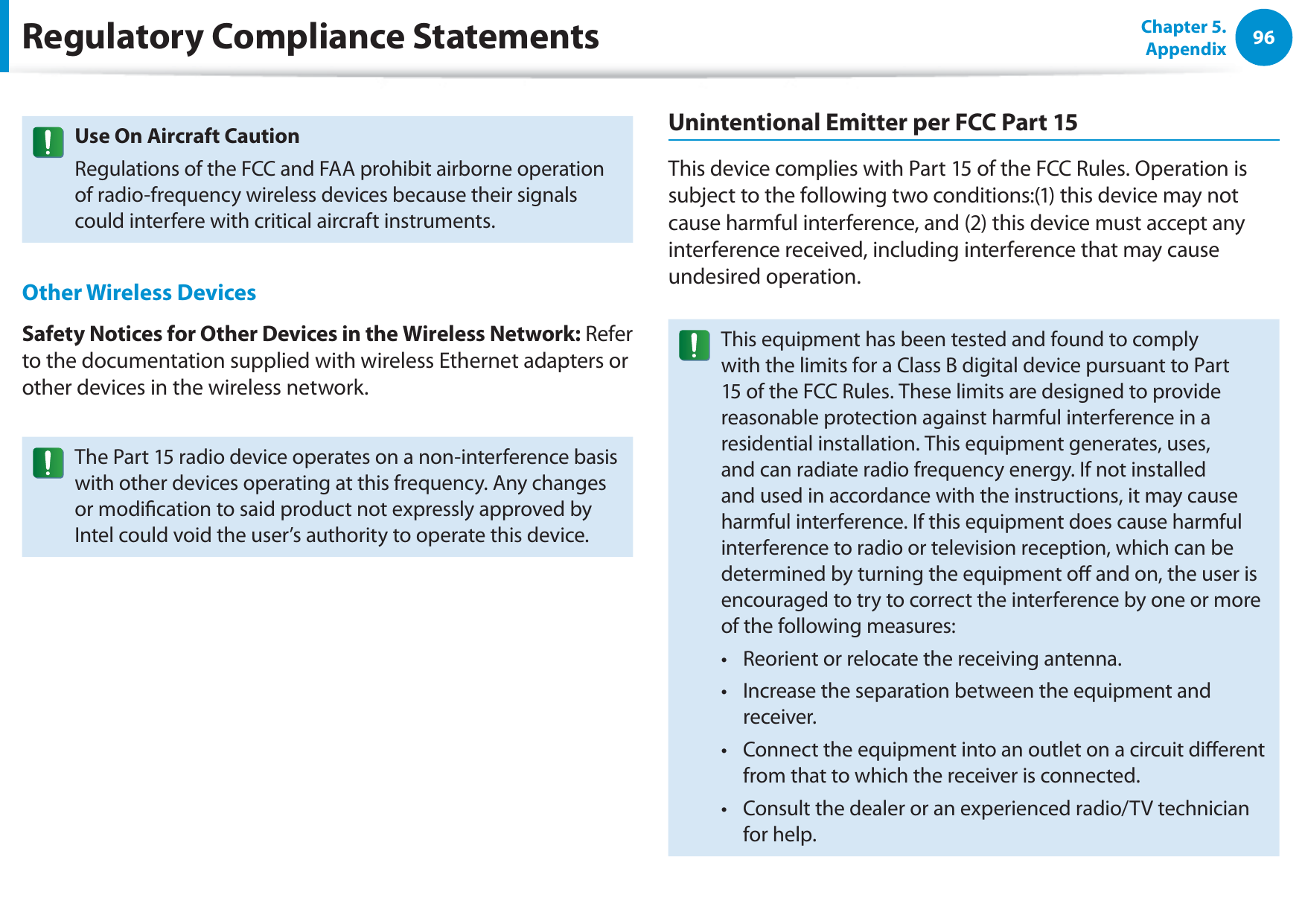 96Chapter 5. AppendixUse On Aircraft CautionRegulations of the FCC and FAA prohibit airborne operation of radio-frequency wireless devices because their signals could interfere with critical aircraft instruments.Other Wireless DevicesSafety Notices for Other Devices in the Wireless Network: Refer to the documentation supplied with wireless Ethernet adapters or other devices in the wireless network.The Part 15 radio device operates on a non-interference basis with other devices operating at this frequency. Any changes or modication to said product not expressly approved by Intel could void the user’s authority to operate this device.Unintentional Emitter per FCC Part 15This device complies with Part 15 of the FCC Rules. Operation is subject to the following two conditions:(1) this device may not cause harmful interference, and (2) this device must accept any interference received, including interference that may cause undesired operation.This equipment has been tested and found to comply with the limits for a Class B digital device pursuant to Part 15 of the FCC Rules. These limits are designed to provide reasonable protection against harmful interference in a residential installation. This equipment generates, uses, and can radiate radio frequency energy. If not installed and used in accordance with the instructions, it may cause harmful interference. If this equipment does cause harmful interference to radio or television reception, which can be determined by turning the equipment o and on, the user is encouraged to try to correct the interference by one or more of the following measures:Reorient or relocate the receiving antenna.t Increase the separation between the equipment and t receiver.Connect the equipment into an outlet on a circuit dierent t from that to which the receiver is connected.Consult the dealer or an experienced radio/TV technician t for help.Regulatory Compliance Statements