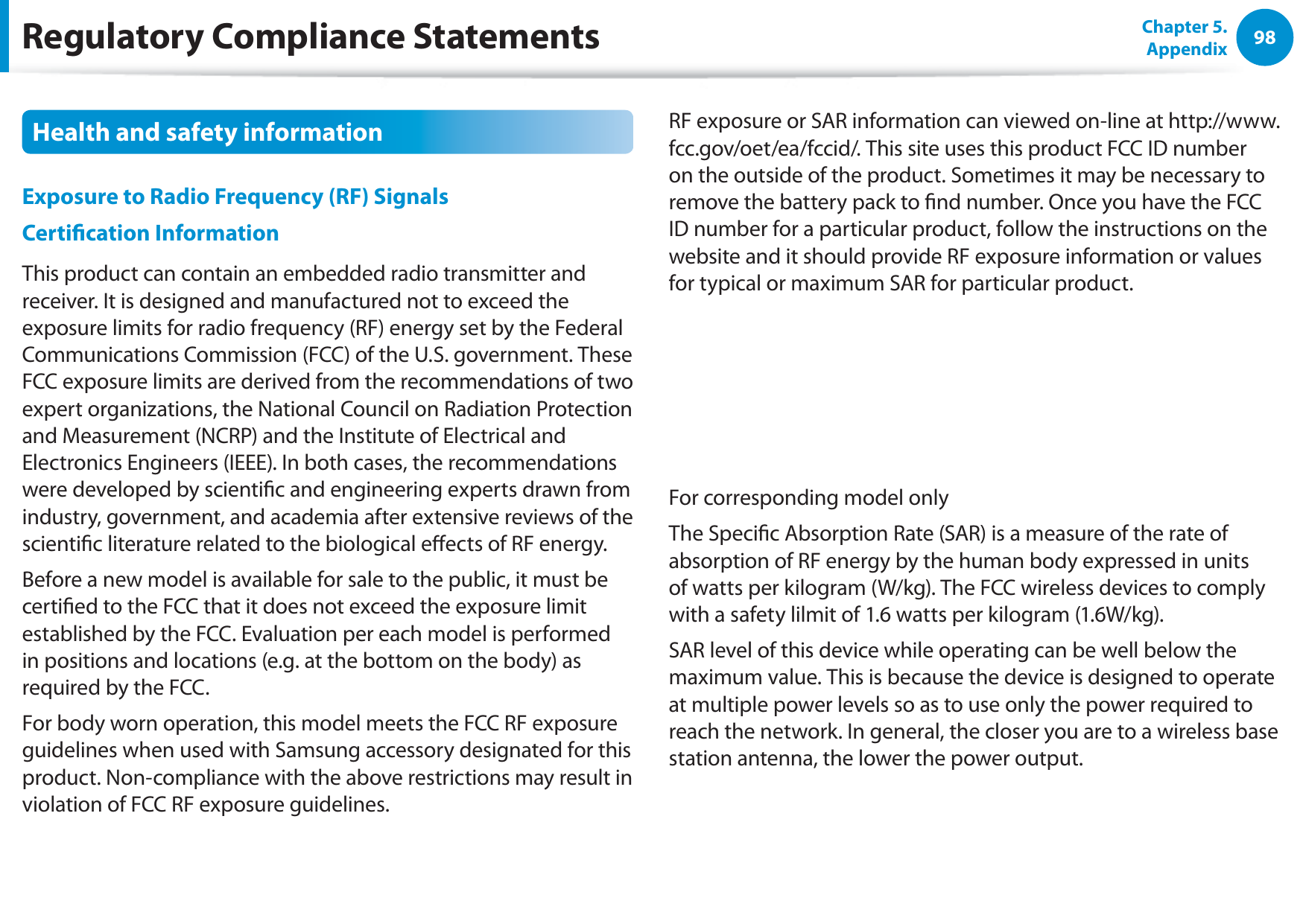 98Chapter 5. AppendixHealth and safety information Exposure to Radio Frequency (RF) Signals Certication InformationThis product can contain an embedded radio transmitter and receiver. It is designed and manufactured not to exceed the exposure limits for radio frequency (RF) energy set by the Federal Communications Commission (FCC) of the U.S. government. These FCC exposure limits are derived from the recommendations of two expert organizations, the National Council on Radiation Protection and Measurement (NCRP) and the Institute of Electrical and Electronics Engineers (IEEE). In both cases, the recommendations were developed by scientic and engineering experts drawn from industry, government, and academia after extensive reviews of the scientic literature related to the biological eects of RF energy.Before a new model is available for sale to the public, it must be certied to the FCC that it does not exceed the exposure limit established by the FCC. Evaluation per each model is performed in positions and locations (e.g. at the bottom on the body) as required by the FCC.For body worn operation, this model meets the FCC RF exposure guidelines when used with Samsung accessory designated for this product. Non-compliance with the above restrictions may result in violation of FCC RF exposure guidelines.RF exposure or SAR information can viewed on-line at http://www.fcc.gov/oet/ea/fccid/. This site uses this product FCC ID number on the outside of the product. Sometimes it may be necessary to remove the battery pack to nd number. Once you have the FCC ID number for a particular product, follow the instructions on the website and it should provide RF exposure information or values for typical or maximum SAR for particular product.For corresponding model onlyThe Specic Absorption Rate (SAR) is a measure of the rate of absorption of RF energy by the human body expressed in units of watts per kilogram (W/kg). The FCC wireless devices to comply with a safety lilmit of 1.6 watts per kilogram (1.6W/kg).SAR level of this device while operating can be well below the maximum value. This is because the device is designed to operate at multiple power levels so as to use only the power required to reach the network. In general, the closer you are to a wireless base station antenna, the lower the power output.Regulatory Compliance Statements