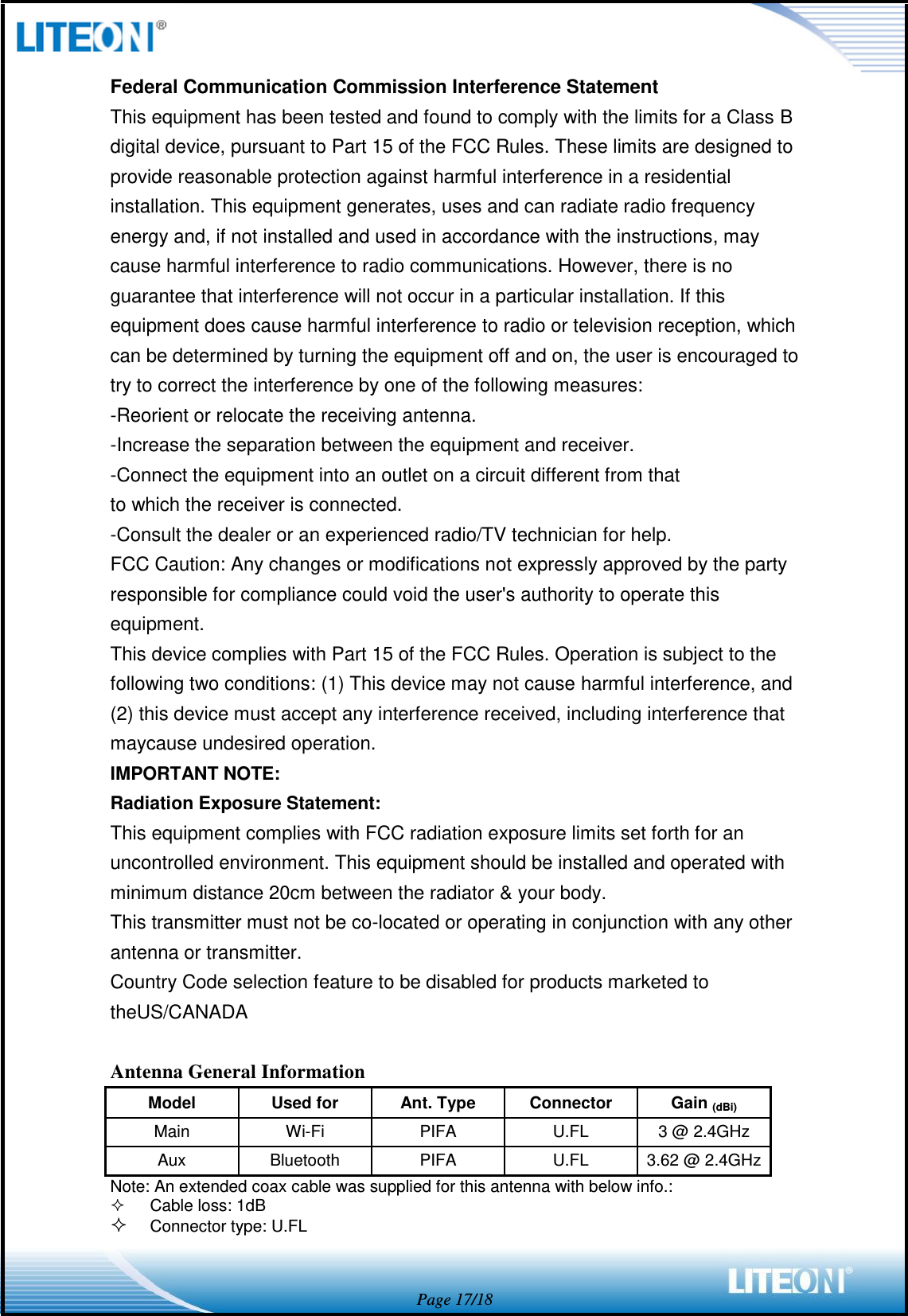  Page 17/18 Federal Communication Commission Interference Statement This equipment has been tested and found to comply with the limits for a Class B digital device, pursuant to Part 15 of the FCC Rules. These limits are designed to provide reasonable protection against harmful interference in a residential installation. This equipment generates, uses and can radiate radio frequency energy and, if not installed and used in accordance with the instructions, may cause harmful interference to radio communications. However, there is no guarantee that interference will not occur in a particular installation. If this equipment does cause harmful interference to radio or television reception, which can be determined by turning the equipment off and on, the user is encouraged to try to correct the interference by one of the following measures: -Reorient or relocate the receiving antenna. -Increase the separation between the equipment and receiver. -Connect the equipment into an outlet on a circuit different from that to which the receiver is connected. -Consult the dealer or an experienced radio/TV technician for help. FCC Caution: Any changes or modifications not expressly approved by the party responsible for compliance could void the user&apos;s authority to operate this equipment. This device complies with Part 15 of the FCC Rules. Operation is subject to the following two conditions: (1) This device may not cause harmful interference, and (2) this device must accept any interference received, including interference that maycause undesired operation. IMPORTANT NOTE: Radiation Exposure Statement: This equipment complies with FCC radiation exposure limits set forth for an uncontrolled environment. This equipment should be installed and operated with minimum distance 20cm between the radiator &amp; your body. This transmitter must not be co-located or operating in conjunction with any other antenna or transmitter. Country Code selection feature to be disabled for products marketed to theUS/CANADA  Antenna General Information Model Used for Ant. Type Connector   Gain (dBi) Main Wi-Fi PIFA U.FL 3 @ 2.4GHz Aux Bluetooth PIFA U.FL 3.62 @ 2.4GHz Note: An extended coax cable was supplied for this antenna with below info.:   Cable loss: 1dB  Connector type: U.FL   