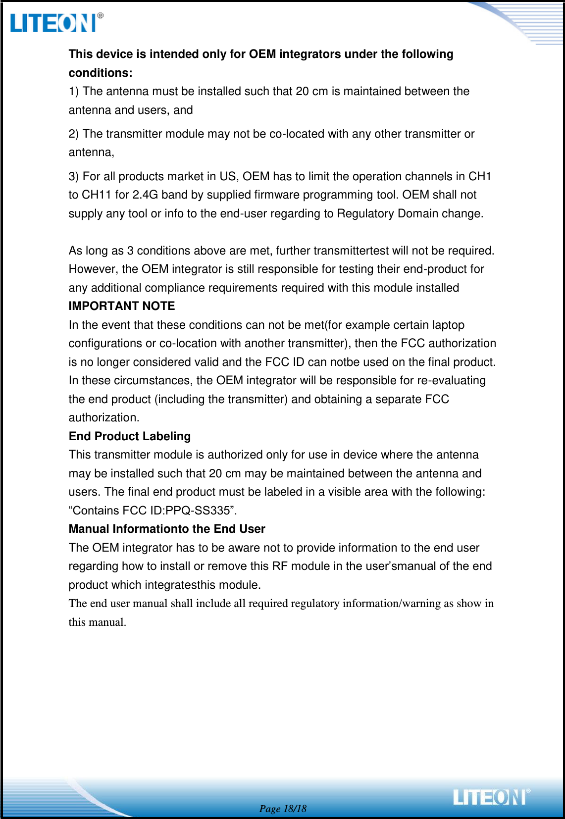  Page 18/18 This device is intended only for OEM integrators under the following conditions: 1) The antenna must be installed such that 20 cm is maintained between the antenna and users, and   2) The transmitter module may not be co-located with any other transmitter or antenna,   3) For all products market in US, OEM has to limit the operation channels in CH1 to CH11 for 2.4G band by supplied firmware programming tool. OEM shall not supply any tool or info to the end-user regarding to Regulatory Domain change.  As long as 3 conditions above are met, further transmittertest will not be required. However, the OEM integrator is still responsible for testing their end-product for any additional compliance requirements required with this module installed IMPORTANT NOTE In the event that these conditions can not be met(for example certain laptop configurations or co-location with another transmitter), then the FCC authorization is no longer considered valid and the FCC ID can notbe used on the final product. In these circumstances, the OEM integrator will be responsible for re-evaluating the end product (including the transmitter) and obtaining a separate FCC authorization. End Product Labeling This transmitter module is authorized only for use in device where the antenna may be installed such that 20 cm may be maintained between the antenna and users. The final end product must be labeled in a visible area with the following: “Contains FCC ID:PPQ-SS335”. Manual Informationto the End User The OEM integrator has to be aware not to provide information to the end user regarding how to install or remove this RF module in the user’smanual of the end product which integratesthis module. The end user manual shall include all required regulatory information/warning as show in this manual.  