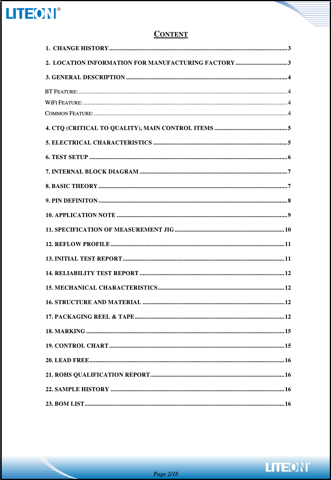  Page 2/18 CONTENT 1. CHANGE HISTORY ..................................................................................................................... 3 2. LOCATION INFORMATION FOR MANUFACTURING FACTORY .................................. 3 3. GENERAL DESCRIPTION .......................................................................................................... 4 BT FEATURE: ......................................................................................................................................... 4 WIFI FEATURE: ...................................................................................................................................... 4 COMMON FEATURE: ............................................................................................................................... 4 4. CTQ (CRITICAL TO QUALITY), MAIN CONTROL ITEMS ................................................ 5 5. ELECTRICAL CHARACTERISTICS ........................................................................................ 5 6. TEST SETUP .................................................................................................................................. 6 7. INTERNAL BLOCK DIAGRAM ................................................................................................. 7 8. BASIC THEORY ............................................................................................................................ 7 9. PIN DEFINITON ............................................................................................................................ 8 10. APPLICATION NOTE ................................................................................................................ 9 11. SPECIFICATION OF MEASUREMENT JIG ........................................................................ 10 12. REFLOW PROFILE .................................................................................................................. 11 13. INITIAL TEST REPORT .......................................................................................................... 11 14. RELIABILITY TEST REPORT ............................................................................................... 12 15. MECHANICAL CHARACTERISTICS ................................................................................... 12 16. STRUCTURE AND MATERIAL ............................................................................................. 12 17. PACKAGING REEL &amp; TAPE .................................................................................................. 12 18. MARKING .................................................................................................................................. 15 19. CONTROL CHART ................................................................................................................... 15 20. LEAD FREE ................................................................................................................................ 16 21. ROHS QUALIFICATION REPORT ........................................................................................ 16 22. SAMPLE HISTORY .................................................................................................................. 16 23. BOM LIST ................................................................................................................................... 16    