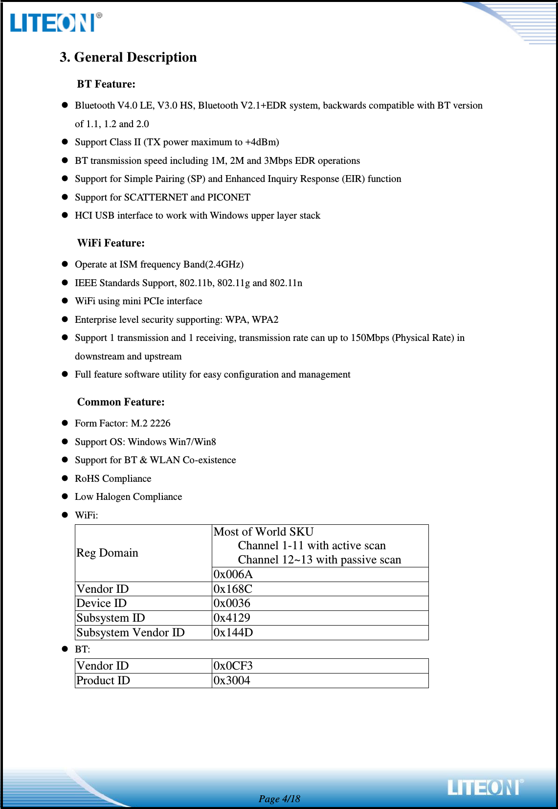  Page 4/18 3. General Description BT Feature:  Bluetooth V4.0 LE, V3.0 HS, Bluetooth V2.1+EDR system, backwards compatible with BT version of 1.1, 1.2 and 2.0  Support Class II (TX power maximum to +4dBm)  BT transmission speed including 1M, 2M and 3Mbps EDR operations  Support for Simple Pairing (SP) and Enhanced Inquiry Response (EIR) function  Support for SCATTERNET and PICONET  HCI USB interface to work with Windows upper layer stack WiFi Feature:  Operate at ISM frequency Band(2.4GHz)  IEEE Standards Support, 802.11b, 802.11g and 802.11n  WiFi using mini PCIe interface  Enterprise level security supporting: WPA, WPA2  Support 1 transmission and 1 receiving, transmission rate can up to 150Mbps (Physical Rate) in downstream and upstream  Full feature software utility for easy configuration and management Common Feature:  Form Factor: M.2 2226  Support OS: Windows Win7/Win8  Support for BT &amp; WLAN Co-existence  RoHS Compliance  Low Halogen Compliance  WiFi: Reg Domain Most of World SKU Channel 1-11 with active scan Channel 12~13 with passive scan 0x006A Vendor ID 0x168C Device ID 0x0036 Subsystem ID 0x4129 Subsystem Vendor ID 0x144D  BT: Vendor ID 0x0CF3 Product ID 0x3004  