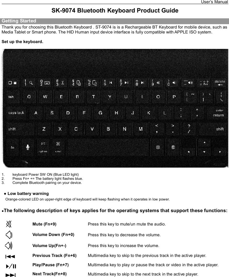   User’s Manual    SK-9074 Bluetooth Keyboard Product Guide Getting Started Thank you for choosing this Bluetooth Keyboard . ST-9074 is is a Rechargeable BT Keyboard for mobile device, such as Media Tablet or Smart phone. The HID Human input device interface is fully compatible with APPLE ISO system.  Set up the keyboard.    1.  keyboard Power SW ON (Blue LED light)   2.  Press Fn+ += The battery light flashes blue. 3.  Complete Bluetooth pairing on your device.    ● Low battery warning    Orange-colored LED on upper-right edge of keyboard will keep flashing when it operates in low power.   ●The following description of keys applies for the operating systems that support these functions:    Mute (Fn+9)  Press this key to mute/un mute the audio.  Volume Down (Fn+0)  Press this key to decrease the volume.  Volume Up(Fn+-)    Press this key to increase the volume.  Previous Track (Fn+6)  Multimedia key to skip to the previous track in the active player.  Play/Pause (Fn+7)  Multimedia key to play or pause the track or video in the active player.  Next Track(Fn+8)                                               Multimedia key to skip to the next track in the active player.          