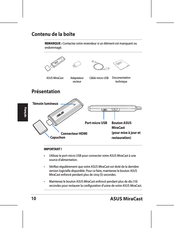 ASUS MiraCast10FrançaisContenu de la boîteREMARQUE : Contactez votre revendeur si un élément est manquant ou endommagé.PrésentationTémoin lumineuxCapuchonConnecteur HDMI Port micro USB  Bouton ASUS MiraCast (pour mise à jour et restauration)IMPORTANT !•  Utilisez le port micro USB pour connecter votre ASUS MiraCast à une source d’alimentation.•  Vériez régulièrement que votre ASUS MiraCast est doté de la dernière version logicielle disponible. Pour ce faire, maintenez le bouton ASUS MiraCast enfoncé pendant plus de cinq (5) secondes.•  Maintenez le bouton ASUS MiraCast enfoncé pendant plus de dix (10) secondes pour restaurer la conguration d’usine de votre ASUS MiraCast. ASUS MiraCast Adaptateur secteurCâble micro USBASUS TabletDocumentation technique