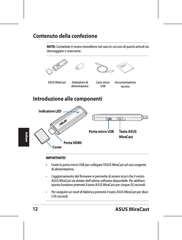 ASUS MiraCast12ItalianoContenuto della confezioneNOTE: Contattate il vostro rivenditore nel caso in cui uno di questi articoli sia danneggiato o mancante.Introduzione alle componentiIndicatore LEDCover Porta HDMIPorta micro USB Tasto ASUS MiraCastIMPORTANTE!•  Usate la porta micro USB per collegare l&apos;ASUS MiraCast ad una sorgente di alimentazione.•  L&apos;aggiornamento del rmware vi permette di essere sicuri che il vostro ASUS MiraCast sia dotato dell&apos;ultimo software disponibile. Per abilitare questa funzione premete il tasto ASUS MiraCast per cinque (5) secondi. •  Per eseguire un reset di fabbrica premete il tasto ASUS MiraCast per dieci (10) secondi. ASUS MiraCast Adattatore di alimentazioneCavo micro USBASUS TabletDocumentazione tecnica