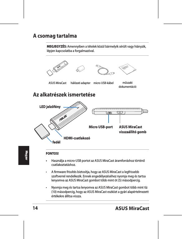 ASUS MiraCast14MagyarA csomag tartalmaMEGJEGYZÉS: Amennyiben a tételek közül bármelyik sérült vagy hiányzik, lépjen kapcsolatba a forgalmazóval.Az alkatrészek ismertetéseLED jelzőfényfedél HDMI-csatlakozóMicro USB-port ASUS MiraCast visszaállító gombFONTOS!•  Használja a micro-USB portot az ASUS MiraCast áramforráshoz történő csatlakoztatáshoz.•  A rmware frissítés biztosítja, hogy az ASUS MiraCast a legfrissebb szoftverrel rendelkezik. Ennek engedélyezéséhez nyomja meg és tartsa lenyomva az ASUS MiraCast gombot több mint öt (5) másodpercig. •  Nyomja meg és tartsa lenyomva az ASUS MiraCast gombot több mint tíz (10) másodpercig, hogy az ASUS MiraCast eszközt a gyári alapértelmezett értékekre állítsa vissza. ASUS MiraCast hálózati adapter micro USB-kábelASUS Tabletműszaki dokumentáció
