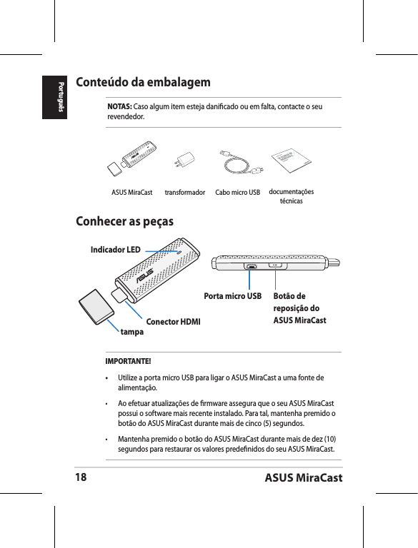 ASUS MiraCast18PortuguêsConteúdo da embalagemNOTAS: Caso algum item esteja danicado ou em falta, contacte o seu revendedor.Conhecer as peçasIndicador LEDtampa Conector HDMIPorta micro USB Botão de reposição do ASUS MiraCastIMPORTANTE!•  Utilize a porta micro USB para ligar o ASUS MiraCast a uma fonte de alimentação.•  Ao efetuar atualizações de rmware assegura que o seu ASUS MiraCast possui o software mais recente instalado. Para tal, mantenha premido o botão do ASUS MiraCast durante mais de cinco (5) segundos. •  Mantenha premido o botão do ASUS MiraCast durante mais de dez (10) segundos para restaurar os valores predenidos do seu ASUS MiraCast. ASUS MiraCast transformador Cabo micro USBASUS Tabletdocumentações técnicas