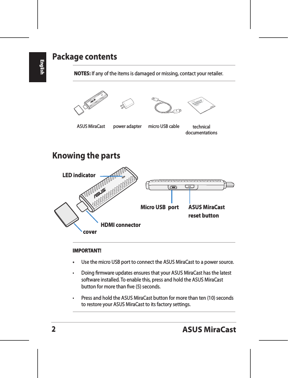 ASUS MiraCast2EnglishPackage contentsNOTES: If any of the items is damaged or missing, contact your retailer.Knowing the partsLED indicatorcover HDMI connectorMicro USB  port ASUS MiraCast reset buttonIMPORTANT!•  Use the micro USB port to connect the ASUS MiraCast to a power source.•  Doing rmware updates ensures that your ASUS MiraCast has the latest software installed. To enable this, press and hold the ASUS MiraCast button for more than ve (5) seconds. •  Press and hold the ASUS MiraCast button for more than ten (10) seconds to restore your ASUS MiraCast to its factory settings. ASUS MiraCast power adapter micro USB cableASUS Tablettechnical documentations