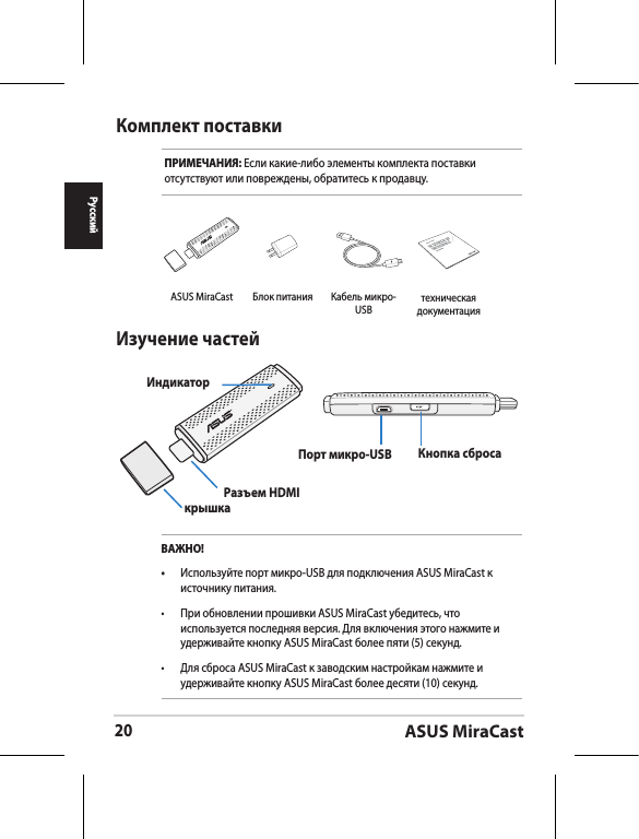 ASUS MiraCast20РусскийКомплект поставкиПРИМЕЧАНИЯ: Если какие-либо элементы комплекта поставки отсутствуют или повреждены, обратитесь к продавцу.Изучение частей ИндикаторкрышкаРазъем HDMIПорт микро-USB  Кнопка сбросаВАЖНО!•  Используйте порт микро-USB для подключения ASUS MiraCast к источнику питания.•  При обновлении прошивки ASUS MiraCast убедитесь, что используется последняя версия. Для включения этого нажмите и удерживайте кнопку ASUS MiraCast более пяти (5) секунд. •  Для сброса ASUS MiraCast к заводским настройкам нажмите и удерживайте кнопку ASUS MiraCast более десяти (10) секунд. ASUS MiraCast Блок питания Кабель микро-USBASUS Tabletтехническая документация