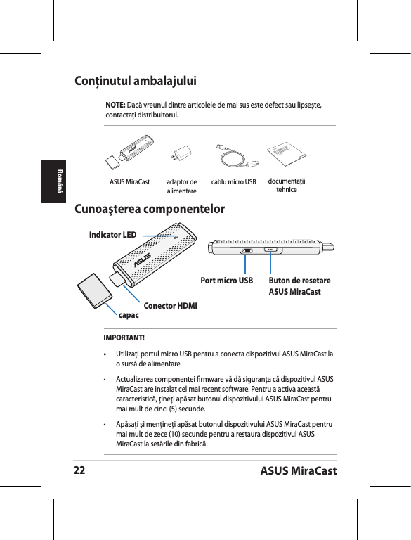 ASUS MiraCast22RomânăConţinutul ambalajuluiNOTE: Dacă vreunul dintre articolele de mai sus este defect sau lipseşte, contactaţi distribuitorul.Cunoaşterea componentelorIndicator LEDcapac Conector HDMIPort micro USB Buton de resetare ASUS MiraCastIMPORTANT!•  Utilizaţi portul micro USB pentru a conecta dispozitivul ASUS MiraCast la o sursă de alimentare.•  Actualizarea componentei rmware vă dă siguranţa că dispozitivul ASUS MiraCast are instalat cel mai recent software. Pentru a activa această caracteristică, ţineţi apăsat butonul dispozitivului ASUS MiraCast pentru mai mult de cinci (5) secunde. •  Apăsaţi şi menţineţi apăsat butonul dispozitivului ASUS MiraCast pentru mai mult de zece (10) secunde pentru a restaura dispozitivul ASUS MiraCast la setările din fabrică. ASUS MiraCast adaptor de alimentarecablu micro USBASUS Tabletdocumentaţii tehnice