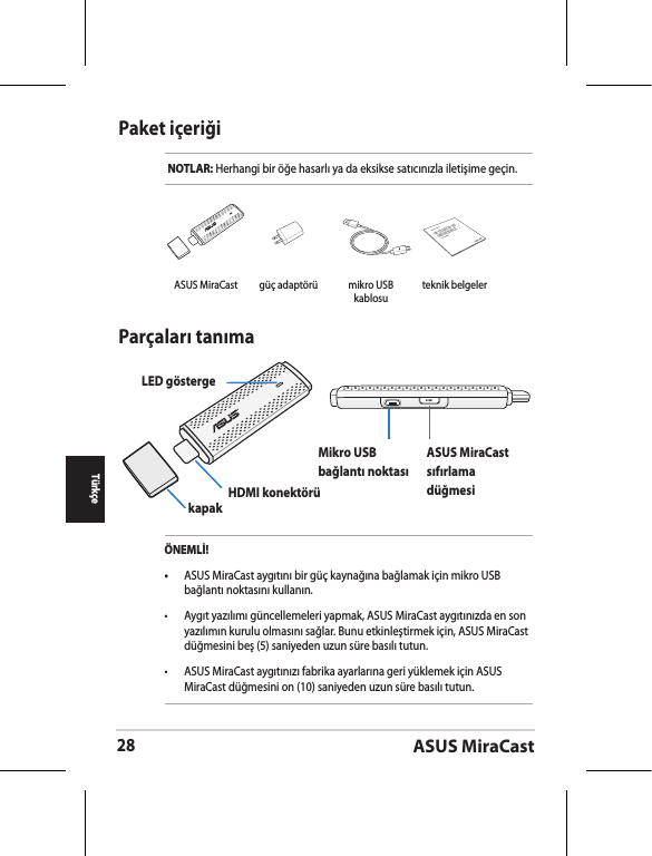 ASUS MiraCast28TürkçePaket içeriğiNOTLAR: Herhangi bir öğe hasarlı ya da eksikse satıcınızla iletişime geçin.Parçaları tanımaLED göstergekapak HDMI konektörüMikro USB bağlantı noktasıASUS MiraCast sıfırlama düğmesiÖNEMLİ!•  ASUS MiraCast aygıtını bir güç kaynağına bağlamak için mikro USB bağlantı noktasını kullanın.•  Aygıt yazılımı güncellemeleri yapmak, ASUS MiraCast aygıtınızda en son yazılımın kurulu olmasını sağlar. Bunu etkinleştirmek için, ASUS MiraCast düğmesini beş (5) saniyeden uzun süre basılı tutun. •  ASUS MiraCast aygıtınızı fabrika ayarlarına geri yüklemek için ASUS MiraCast düğmesini on (10) saniyeden uzun süre basılı tutun. ASUS MiraCast güç adaptörü mikro USB kablosuASUS Tabletteknik belgeler