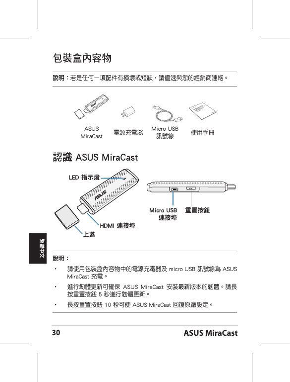 ASUS MiraCast30繁體中文ASUS MiraCast 電源充電器 Micro USB 訊號線包裝盒內容物說明：若是任何一項配件有損壞或短缺，請儘速與您的經銷商連絡。認識 ASUS MiraCastMicro USB 連接埠重置按鈕LED 指示燈HDMI 連接埠上蓋說明：•  請使用包裝盒內容物中的電源充電器及 micro USB 訊號線為 ASUS MiraCast 充電。•   進行韌體更新可確保  ASUS  MiraCast  安裝最新版本的韌體。請長按重置按鈕 5 秒進行韌體更新。•  長按重置按鈕 10 秒可使 ASUS MiraCast 回復原廠設定。使用手冊ASUS Tablet