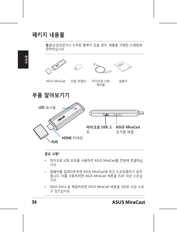 ASUS MiraCast36한국어패키지 내용물참고:손상되었거나 누락된 품목이 있을 경우, 제품을 구매한 소매점에 연락하십시오.부품 알아보기기LED 표시등커버HDMI 커넥터마이크로 USB 포트ASUS MiraCast 초기화 버튼중요 사항!•  마이크로 USB 포트를 사용하여 ASUS MiraCast를 전원에 연결하십시오.•  펌웨어를 업데이트하면 ASUS MiraCast에 최신 소프트웨어가 설치됩니다. 이를 사용하려면 ASUS MiraCast 버튼을 (5)초 이상 누르십시오. •   ASUS AirCa 로 복원하려면 ASUS MiraCast 버튼을 (10)초 이상 누르고 있으십시오. ASUS MiraCast 전원 어댑터 마이크로 USB 케이블설명서ASUS Tablet