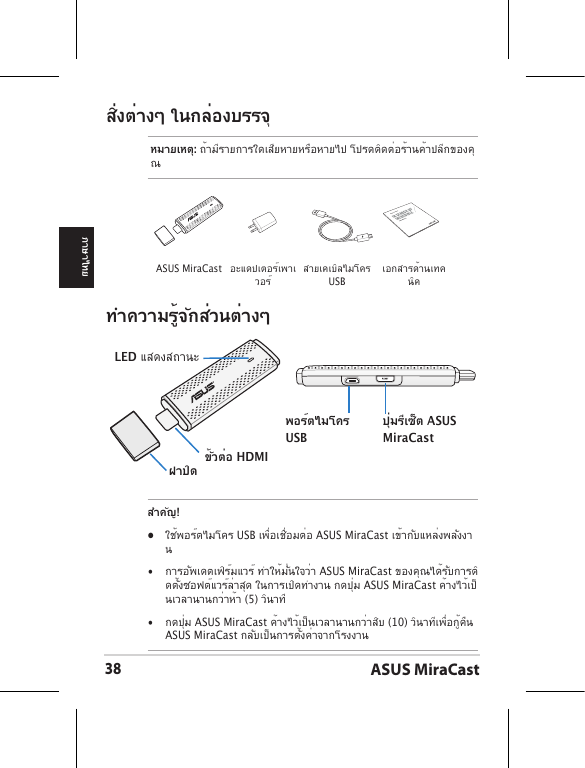 ASUS MiraCast38ภาษาไทยสิ่งต่างๆ ในกล่องบรรจุหมายเหตุ: ถ้ามีรายการใดเสียหายหรือหายไป โปรดติดต่อร้านค้าปลีกของคุณทำความรู้จักส่วนต่างๆLED แสดงสถานะฝาปิด ขั้วต่อ HDMIพอร์ตไมโคร USBปุ่มรีเซ็ต ASUS MiraCastสำคัญ!•  ใช้พอร์ตไมโคร USB เพื่อเชื่อมต่อ ASUS MiraCast เข้ากับแหล่งพลังงาน•  การอัพเดตเฟิร์มแวร์ ทำให้มั่นใจว่า ASUS MiraCast ของคุณได้รับการติดตั้งซอฟต์แวร์ล่าสุด ในการเปิดทำงาน กดปุ่ม ASUS MiraCast ค้างไว้เป็นเวลานานกว่าห้า (5) วินาที •  กดปุ่ม ASUS MiraCast ค้างไว้เป็นเวลานานกว่าสิบ (10) วินาทีเพื่อกู้คืน ASUS MiraCast กลับเป็นการตั้งค่าจากโรงงาน ASUS MiraCast อะแดปเตอร์เพาเวอร์ สายเคเบิลไมโคร USBเอกสารด้านเทคนิคASUS Tablet
