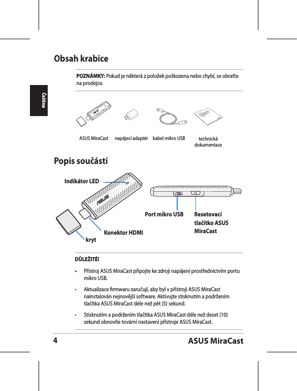 ASUS MiraCast4ČeštinaObsah krabicePOZNÁMKY: Pokud je některá z položek poškozena nebo chybí, se obraťte na prodejce.Popis součástíIndikátor LEDkryt Konektor HDMIPort mikro USB Resetovací tlačítko ASUS MiraCastDŮLEŽITÉ!•  Přístroj ASUS MiraCast připojte ke zdroji napájení prostřednictvím portu mikro USB.•  Aktualizace rmwaru zaručují, aby byl v přístroji ASUS MiraCast nainstalován nejnovější software. Aktivujte stisknutím a podržením tlačítka ASUS MiraCast déle než pět (5) sekund. •  Stisknutím a podržením tlačítka ASUS MiraCast déle než deset (10) sekund obnovíte tovární nastavení přístroje ASUS MiraCast. ASUS MiraCast napájecí adaptér kabel mikro USBASUS Tablettechnická dokumentace