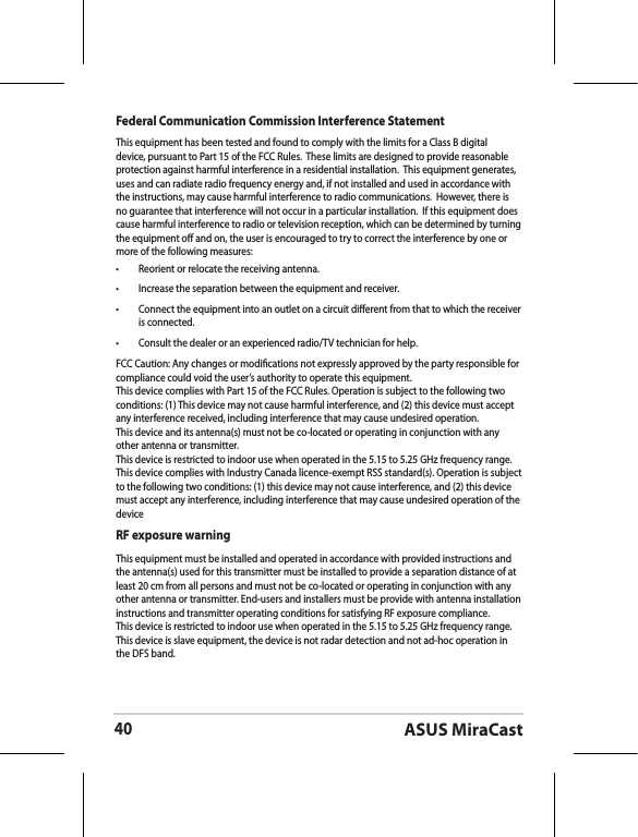 ASUS MiraCast40Federal Communication Commission Interference StatementThis equipment has been tested and found to comply with the limits for a Class B digital device, pursuant to Part 15 of the FCC Rules.  These limits are designed to provide reasonable protection against harmful interference in a residential installation.  This equipment generates, uses and can radiate radio frequency energy and, if not installed and used in accordance with the instructions, may cause harmful interference to radio communications.  However, there is no guarantee that interference will not occur in a particular installation.  If this equipment does cause harmful interference to radio or television reception, which can be determined by turning the equipment o and on, the user is encouraged to try to correct the interference by one or more of the following measures:•  Reorient or relocate the receiving antenna.•  Increase the separation between the equipment and receiver.•  Connect the equipment into an outlet on a circuit dierent from that to which the receiver is connected.•  Consult the dealer or an experienced radio/TV technician for help.FCC Caution: Any changes or modications not expressly approved by the party responsible for compliance could void the user’s authority to operate this equipment.This device complies with Part 15 of the FCC Rules. Operation is subject to the following two conditions: (1) This device may not cause harmful interference, and (2) this device must accept any interference received, including interference that may cause undesired operation.This device and its antenna(s) must not be co-located or operating in conjunction with any other antenna or transmitter.This device is restricted to indoor use when operated in the 5.15 to 5.25 GHz frequency range.This device complies with Industry Canada licence-exempt RSS standard(s). Operation is subject to the following two conditions: (1) this device may not cause interference, and (2) this device must accept any interference, including interference that may cause undesired operation of the deviceRF exposure warning This equipment must be installed and operated in accordance with provided instructions and the antenna(s) used for this transmitter must be installed to provide a separation distance of at least 20 cm from all persons and must not be co-located or operating in conjunction with any other antenna or transmitter. End-users and installers must be provide with antenna installation instructions and transmitter operating conditions for satisfying RF exposure compliance.This device is restricted to indoor use when operated in the 5.15 to 5.25 GHz frequency range.This device is slave equipment, the device is not radar detection and not ad-hoc operation in the DFS band.