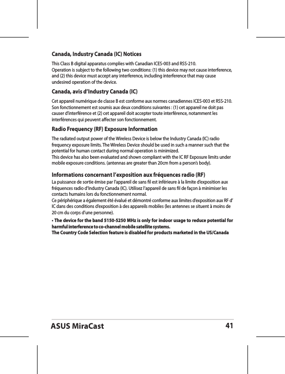 ASUS MiraCast41Canada, Industry Canada (IC) Notices This Class B digital apparatus complies with Canadian ICES-003 and RSS-210. Operation is subject to the following two conditions: (1) this device may not cause interference, and (2) this device must accept any interference, including interference that may cause undesired operation of the device.Canada, avis d’Industry Canada (IC) Cet appareil numérique de classe B est conforme aux normes canadiennes ICES-003 et RSS-210. Son fonctionnement est soumis aux deux conditions suivantes : (1) cet appareil ne doit pas causer d’interférence et (2) cet appareil doit accepter toute interférence, notamment les interférences qui peuvent aecter son fonctionnement.Radio Frequency (RF) Exposure Information The radiated output power of the Wireless Device is below the Industry Canada (IC) radio frequency exposure limits. The Wireless Device should be used in such a manner such that the potential for human contact during normal operation is minimized. This device has also been evaluated and shown compliant with the IC RF Exposure limits under mobile exposure conditions. (antennas are greater than 20cm from a person’s body).Informations concernant l’exposition aux fréquences radio (RF)La puissance de sortie émise par l’appareil de sans l est inférieure à la limite d’exposition aux fréquences radio d’Industry Canada (IC). Utilisez l’appareil de sans l de façon à minimiser les contacts humains lors du fonctionnement normal.Ce périphérique a également été évalué et démontré conforme aux limites d’exposition aux RF d’IC dans des conditions d’exposition à des appareils mobiles (les antennes se situent à moins de 20 cm du corps d’une personne).• The device for the band 5150-5250 MHz is only for indoor usage to reduce potential for harmful interference to co-channel mobile satellite systems.The Country Code Selection feature is disabled for products marketed in the US/Canada