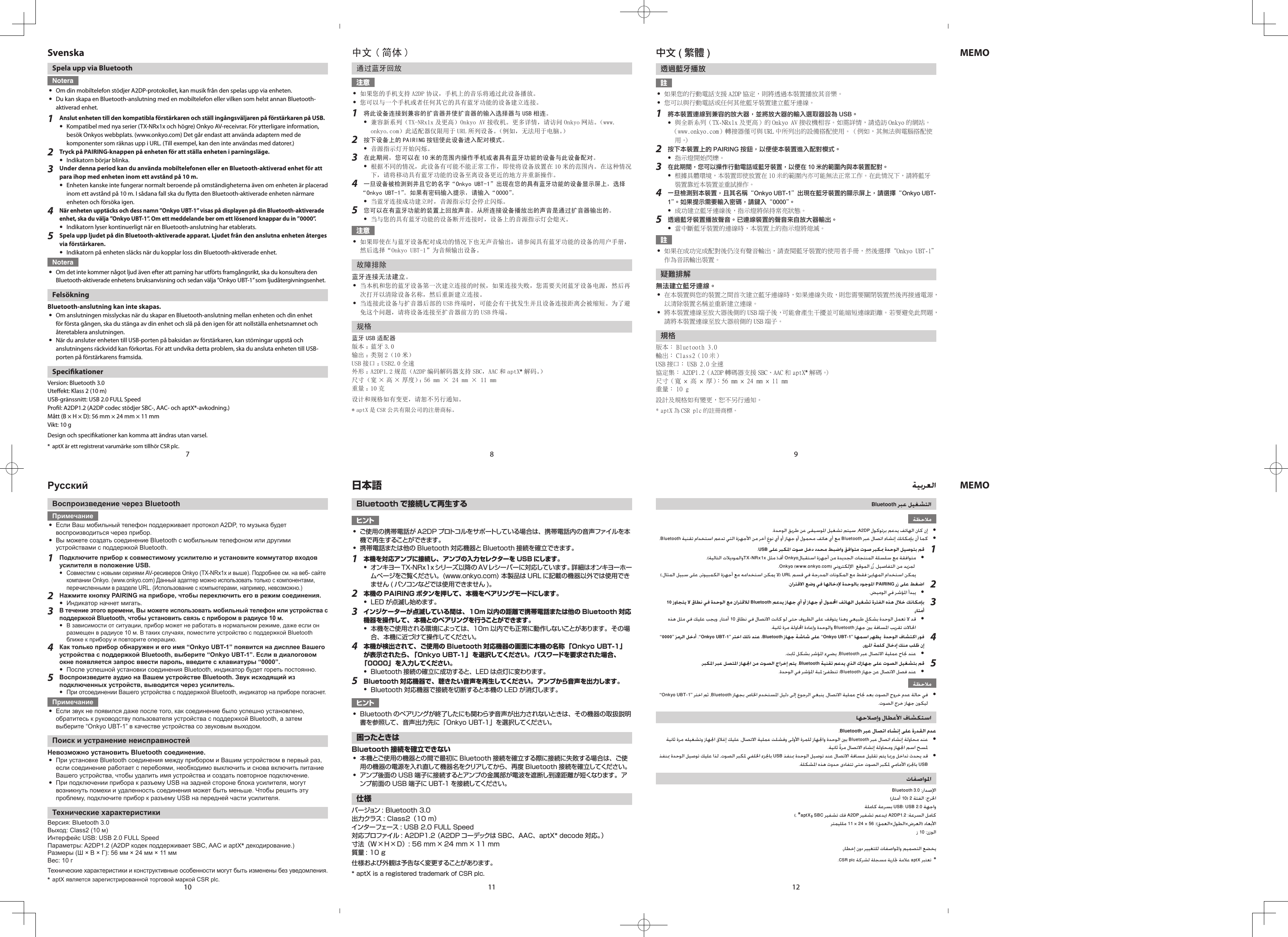 107118129SvenskaSpela upp via BluetoothNotera yOm din mobiltelefon stödjer A2DP-protokollet, kan musik från den spelas upp via enheten. yDu kan skapa en Bluetooth-anslutning med en mobiltelefon eller vilken som helst annan Bluetooth-aktiverad enhet.1  Anslut enheten till den kompatibla förstärkaren och ställ ingångsväljaren på förstärkaren på USB. yKompatibel med nya serier (TX-NRx1x och högre) Onkyo AV-receivrar. För ytterligare information, besök Onkyos webbplats. (www.onkyo.com) Det går endast att använda adaptern med de komponenter som räknas upp i URL. (Till exempel, kan den inte användas med datorer.)2  Tryck på PAIRING-knappen på enheten för att ställa enheten i parningsläge. yIndikatorn börjar blinka.3  Under denna period kan du använda mobiltelefonen eller en Bluetooth-aktiverad enhet för att para ihop med enheten inom ett avstånd på 10 m. yEnheten kanske inte fungerar normalt beroende på omständigheterna även om enheten är placerad inom ett avstånd på 10 m. I sådana fall ska du ytta den Bluetooth-aktiverade enheten närmare enheten och försöka igen.4 När enheten upptäcks och dess namn ”Onkyo UBT-1” visas på displayen på din Bluetooth-aktiverade enhet, ska du välja ”Onkyo UBT-1”. Om ett meddelande ber om ett lösenord knappar du in ”0000”. yIndikatorn lyser kontinuerligt när en Bluetooth-anslutning har etablerats.5  Spela upp ljudet på din Bluetooth-aktiverade apparat. Ljudet från den anslutna enheten återges via förstärkaren. yIndikatorn på enheten släcks när du kopplar loss din Bluetooth-aktiverade enhet.Notera yOm det inte kommer något ljud även efter att parning har utförts framgångsrikt, ska du konsultera den Bluetooth-aktiverade enhetens bruksanvisning och sedan välja ”Onkyo UBT-1” som ljudåtergivningsenhet.FelsökningBluetooth-anslutning kan inte skapas. yOm anslutningen misslyckas när du skapar en Bluetooth-anslutning mellan enheten och din enhet för första gången, ska du stänga av din enhet och slå på den igen för att nollställa enhetsnamnet och återetablera anslutningen. yNär du ansluter enheten till USB-porten på baksidan av förstärkaren, kan störningar uppstå och anslutningens räckvidd kan förkortas. För att undvika detta problem, ska du ansluta enheten till USB-porten på förstärkarens framsida.SpecikationerVersion: Bluetooth 3.0Uteekt: Klass 2 (10 m)USB-gränssnitt: USB 2.0 FULL SpeedProl: A2DP1.2 (A2DP codec stödjer SBC-, AAC- och aptX*-avkodning.)Mått (B × H × D): 56 mm × 24 mm × 11 mmVikt: 10 gDesign och specikationer kan komma att ändras utan varsel.*  aptX är ett registrerat varumärke som tillhör CSR plc.日本語Bluetooth で接続して再生するヒント yご使用の携帯電話が A2DP プロトコルをサポートしている場合は、携帯電話内の音声ファイルを本機で再生することができます。 y携帯電話または他の Bluetooth 対応機器と Bluetooth 接続を確立できます。1 本機を対応アンプに接続し、アンプの入力セレクターを USB にします。 yオンキヨー TX-NRx1x シリーズ以降の AVレシーバーに対応しています。詳細はオンキヨーホームページをご覧ください。(www.onkyo.com) 本製品は URL に記載の機器以外では使用できません ( パソコンなどでは使用できません )。2  本機の PAIRING ボタンを押して、本機をペアリングモードにします。 yLED が点滅し始めます。3  インジケーターが点滅している間は、10m 以内の距離で携帯電話または他の Bluetooth 対応機器を操作して、本機とのペアリングを行うことができます。 y本機をご使用される環境によっては、10m 以内でも正常に動作しないことがあります。その場合、本機に近づけて操作してください。4  本機が検出されて、ご使用の Bluetooth 対応機器の画面に本機の名称「Onkyo UBT-1」が表示されたら、「Onkyo UBT-1」 を選択してください。 パスワードを要求された場合、「0000」 を入力してください。 yBluetooth 接続の確立に成功すると、LED は点灯に変わります。5  Bluetooth 対応機器で、聴きたい音声を再生してください。アンプから音声を出力します。 yBluetooth 対応機器で接続を切断すると本機の LED が消灯します。ヒント yBluetooth のペアリングが終了したにも関わらず音声が出力されないときは、その機器の取扱説明書を参照して、音声出力先に「Onkyo UBT-1」を選択してください。困ったときはBluetooth 接続を確立できない y本機とご使用の機器との間で最初に Bluetooth 接続を確立する際に接続に失敗する場合は、ご使用の機器の電源を入れ直して機器名をクリアしてから、再度 Bluetooth 接続を確立してください。 yアンプ後面の USB 端子に接続するとアンプの金属部が電波を遮断し到達距離が短くなります。アンプ前面の USB 端子に UBT-1 を接続してください。仕様バージョン : Bluetooth 3.0出力クラス : Class2（10 m）インターフェース : USB 2.0 FULL Speed対応プロファイル : A2DP1.2 （A2DP コーデックは SBC、AAC、aptX* decode 対応。）寸法（W×H×D）: 56 mm × 24 mm × 11 mm質量 : 10 g仕様および外観は予告なく変更することがあります。* aptX is a registered trademark of CSR plc.中文 ( 简体 )通过蓝牙回放注意 y如果您的手机支持 A2DP 协议，手机上的音乐将通过此设备播放。 y您可以与一个手机或者任何其它的具有蓝牙功能的设备建立连接。1  将此设备连接到兼容的扩音器并使扩音器的输入选择器与 USB 相连。 y兼容新系列（TX-NRx1x 及更高）Onkyo AV 接收机。更多详情，请访问 Onkyo 网站。（www.onkyo.com）此适配器仅限用于 URL 所列设备。（例如，无法用于电脑。）2  按下设备上的 PAIRING 按钮使此设备进入配对模式。 y音源指示灯开始闪烁。3  在此期间，您可以在 10 米的范围内操作手机或者具有蓝牙功能的设备与此设备配对。 y根据不同的情况，此设备有可能不能正常工作，即使将设备放置在 10 米的范围内。在这种情况下，请将移动具有蓝牙功能的设备至离设备更近的地方并重新操作。4 一旦设备被检测到并且它的名字“Onkyo UBT-1”出现在您的具有蓝牙功能的设备显示屏上，选择“Onkyo UBT-1”。如果有密码输入提示，请输入“0000”。 y当蓝牙连接成功建立时，音源指示灯会停止闪烁。5  您可以在有蓝牙功能的装置上回放声音。从所连接设备播放出的声音是通过扩音器输出的。 y当与您的具有蓝牙功能的设备断开连接时，设备上的音源指示灯会熄灭。注意 y如果即使在与蓝牙设备配对成功的情况下也无声音输出，请参阅具有蓝牙功能的设备的用户手册，然后选择“Onkyo UBT-1”为音频输出设备。故障排除蓝牙连接无法建立。 y当本机和您的蓝牙设备第一次建立连接的时候，如果连接失败，您需要关闭蓝牙设备电源，然后再次打开以清除设备名称，然后重新建立连接。 y当连接此设备与扩音器后部的 USB 终端时，可能会有干扰发生并且设备连接距离会被缩短。为了避免这个问题，请将设备连接至扩音器前方的 USB 终端。规格蓝牙 USB 适配器版本 ：蓝牙 3.0输出 ：类别 2（10 米）USB 接口 ：USB2.0 全速外形 ：A2DP1.2 规范（A2DP 编码解码器支持 SBC，AAC 和 aptX*解码。）尺寸（宽 × 高 × 厚度）：56 mm × 24 mm × 11 mm重量 ：10 克设计和规格如有变更，请恕不另行通知。* aptX 是 CSR 公共有限公司的注册商标。中文 ( 繁體 )透過藍牙播放註 y如果您的行動電話支援 A2DP 協定，則將透過本裝置播放其音樂。 y您可以與行動電話或任何其他藍牙裝置建立藍牙連線。1  將本裝置連線到兼容的放大器，並將放大器的輸入選取器設為 USB。 y與全新系列（TX-NRx1x 及更高）的 Onkyo AV 接收機相容。如需詳情，請造訪 Onkyo 的網站。 （www.onkyo.com） 轉接器僅可與 URL 中所列出的設備搭配使用。 （例如，其無法與電腦搭配使用。）2  按下本裝置上的 PAIRING 按鈕，以便使本裝置進入配對模式。 y指示燈開始閃爍。3 在此期間，您可以操作行動電話或藍牙裝置，以便在 10 米的範圍內與本裝置配對。 y根據具體環境，本裝置即使放置在 10 米的範圍內亦可能無法正常工作。在此情況下，請將藍牙裝置靠近本裝置並重試操作。4 一旦檢測到本裝置，且其名稱“Onkyo UBT-1”出現在藍牙裝置的顯示屏上，請選擇“Onkyo UBT-1”。如果提示需要輸入密碼，請鍵入“0000”。 y成功建立藍牙連線後，指示燈將保持常亮狀態。5  透過藍牙裝置播放聲音。已連線裝置的聲音來自放大器輸出。 y當中斷藍牙裝置的連線時，本裝置上的指示燈將熄滅。註 y如果在成功完成配對後仍沒有聲音輸出，請查閱藍牙裝置的使用者手冊，然後選擇“Onkyo UBT-1”作為音訊輸出裝置。疑難排解無法建立藍牙連線。 y在本裝置與您的裝置之間首次建立藍牙連線時，如果連線失敗，則您需要關閉裝置然後再接通電源，以清除裝置名稱並重新建立連線。 y將本裝置連線至放大器後側的 USB 端子後，可能會產生干擾並可能縮短連線距離。若要避免此問題，請將本裝置連線至放大器前側的 USB 端子。規格版本： Bluetooth 3.0輸出： Class2（10 米）USB 接口： USB 2.0 全速協定集： A2DP1.2（A2DP 轉碼器支援 SBC、AAC 和 aptX*解碼。）尺寸（寬 × 高 × 厚）：56 mm × 24 mm × 11 mm重量： 10 g設計及規格如有變更，恕不另行通知。* aptX 為 CSR plc 的註冊商標。РусскийВоспроизведение через BluetoothПримечание yЕсли Ваш мобильный телефон поддерживает протокол A2DP, то музыка будет воспроизводиться через прибор. yВы можете создать соединение Bluetooth с мобильным телефоном или другими устройствами с поддержкой Bluetooth.1  Подключите прибор к совместимому усилителю и установите коммутатор входов усилителя в положение USB. yСовместим с новыми сериями AV-ресиверов Onkyo (TX-NRx1x и выше). Подробнее см. на веб- сайте компании Onkyo. (www.onkyo.com) Данный адаптер можно использовать только с компонентами, перечисленными в разделе URL. (Использование с компьютерами, например, невозможно.)2  Нажмите кнопку PAIRING на приборе, чтобы переключить его в режим соединения. yИндикатор начнет мигать.3 В течение этого времени, Вы можете использовать мобильный телефон или устройства с поддержкой Bluetooth, чтобы установить связь с прибором в радиусе 10 м. yВ зависимости от ситуации, прибор может не работать в нормальном режиме, даже если он размещен в радиусе 10 м. В таких случаях, поместите устройство с поддержкой Bluetooth ближе к прибору и повторите операцию.4  Как только прибор обнаружен и его имя “Onkyo UBT-1” появится на дисплее Вашего устройства с поддержкой Bluetooth, выберите “Onkyo UBT-1”. Если в диалоговом окне появляется запрос ввести пароль, введите с клавиатуры “0000”. yПосле успешной установки соединения Bluetooth, индикатор будет гореть постоянно.5  Воспроизведите аудио на Вашем устройстве Bluetooth. Звук исходящий из подключенных устройств, выводится через усилитель. yПри отсоединении Вашего устройства с поддержкой Bluetooth, индикатор на приборе погаснет.Примечание yЕсли звук не появился даже после того, как соединение было успешно установлено, обратитесь к руководству пользователя устройства с поддержкой Bluetooth, а затем выберите “Onkyo UBT-1” в качестве устройства со звуковым выходом.Поиск и устранение неисправностейНевозможно установить Bluetooth соединение. yПри установке Bluetooth соединения между прибором и Вашим устройством в первый раз, если соединение работает с перебоями, необходимо выключить и снова включить питание Вашего устройства, чтобы удалить имя устройства и создать повторное подключение. yПри подключении прибора к разъему USB на задней стороне блока усилителя, могут возникнуть помехи и удаленность соединения может быть меньше. Чтобы решить эту проблему, подключите прибор к разъему USB на передней части усилителя.Технические характеристикиВерсия: Bluetooth 3.0Выход: Class2 (10 м)Интерфейс USB: USB 2.0 FULL SpeedПараметры: A2DP1.2 (A2DP кодек поддерживает SBC, AAC и aptX* декодирование.)Размеры (Ш × В × Г): 56 мм × 24 мм × 11 ммВес: 10 гТехнические характеристики и конструктивные особенности могут быть изменены без уведомления.*  aptX является зарегистрированной торговой маркой CSR plc.MEMOMEMOBluetoothy A2DPy .BluetoothBluetooth1 .USBy TX-NRx1xOnkyo.URL2 PAIRINGy 3  10Bluetoothy 10 Bluetooth4  ”0000Onkyo UBT-1BluetoothOnkyo UBT-1 y Bluetooth5 Bluetoothy Bluetoothy ”“Bluetooth.Bluetoothy Bluetoothy USBUSB102*aptXSBCA2DPA2DP1.211245610  *.aptX
