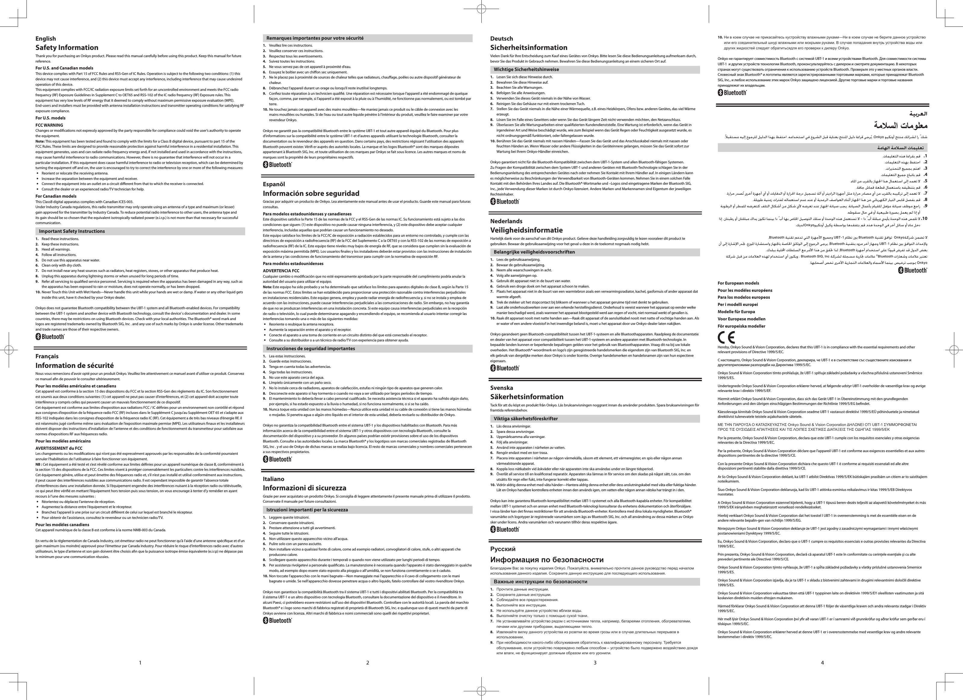 21 3 4EnglishSafety InformationThank you for purchasing an Onkyo product. Please read this manual carefully before using this product. Keep this manual for future reference.For U.S. and Canadian modelsThis device complies with Part 15 of FCC Rules and RSS-Gen of IC Rules. Operation is subject to the following two conditions: (1) this device may not cause interference, and (2) this device must accept any interference, including interference that may cause undesired operation of this device.This equipment complies with FCC/IC radiation exposure limits set forth for an uncontrolled environment and meets the FCC radio frequency (RF) Exposure Guidelines in Supplement C to OET65 and RSS-102 of the IC radio frequency (RF) Exposure rules. This equipment has very low levels of RF energy that it deemed to comply without maximum permissive exposure evaluation (MPE). End-users and installers must be provided with antenna installation instructions and transmitter operating conditions for satisfying RF exposure compliance.For U.S. modelsFCC WARNINGChanges or modications not expressly approved by the party responsible for compliance could void the user’s authority to operate the equipment.Note: This equipment has been tested and found to comply with the limits for a Class B digital device, pursuant to part 15 of the FCC Rules. These limits are designed to provide reasonable protection against harmful interference in a residential installation. This equipment generates, uses and can radiate radio frequency energy and, if not installed and used in accordance with the instructions, may cause harmful interference to radio communications. However, there is no guarantee that interference will not occur in a particular installation. If this equipment does cause harmful interference to radio or television reception, which can be determined by turning the equipment o and on, the user is encouraged to try to correct the interference by one or more of the following measures: Reorient or relocate the receiving antenna. Increase the separation between the equipment and receiver. Connect the equipment into an outlet on a circuit dierent from that to which the receiver is connected. Consult the dealer or an experienced radio/TV technician for help.For Canadian modelsThis ClassB digital apparatus complies with Canadian ICES-003.Under Industry Canada regulations, this radio transmitter may only operate using an antenna of a type and maximum (or lesser) gain approved for the transmitter by Industry Canada. To reduce potential radio interference to other users, the antenna type and its gain should be so chosen that the equivalent isotropically radiated power (e.i.r.p.) is not more than that necessary for successful communication.Important Safety Instructions1.  Read these instructions.2.  Keep these instructions.3.  Heed all warnings.4.  Follow all instructions.5.  Do not use this apparatus near water.6.  Clean only with dry cloth.7.  Do not install near any heat sources such as radiators, heat registers, stoves, or other apparatus that produce heat.8.  Unplug this apparatus during lightning storms or when unused for long periods of time.9.  Refer all servicing to qualied service personnel. Servicing is required when the apparatus has been damaged in any way, such as the apparatus has been exposed to rain or moisture, does not operate normally, or has been dropped.10. Never Touch this Unit with Wet Hands—Never handle this unit while your hands are wet or damp. If water or any other liquid gets inside this unit, have it checked by your Onkyo dealer.Onkyo does not guarantee Bluetooth compatibility between the UBT-1 system and all Bluetooth-enabled devices. For compatibility between the UBT-1 system and another device with Bluetooth technology, consult the device’ s documentation and dealer. In some countries, there may be restrictions on using Bluetooth devices. Check with your local authorities. The Bluetooth® word mark and logos are registered trademarks owned by Bluetooth SIG, Inc . and any use of such marks by Onkyo is under license. Other trademarks and trade names are those of their respective owners.FrançaisInformation de sécuritéNous vous remercions d’avoir opté pour un produit Onkyo. Veuillez lire attentivement ce manuel avant d’utiliser ce produit. Conservez ce manuel an de pouvoir le consulter ultérieurement.Pour les modèles américains et canadiensCet appareil est conforme à la section 15 des dispositions du FCC et la section RSS-Gen des règlements du IC. Son fonctionnement est soumis aux deux conditions suivantes: (1) cet appareil ne peut pas causer d’interférences, et (2) cet appareil doit accepter toute interférence y compris celles qui peuvent causer un mauvais fonctionnement de ce dispositif.Cet équipement est conforme aux limites d’exposition aux radiations FCC / IC dénies pour un environnement non contrôlé et répond aux consignes d’exposition de la fréquence radio FCC (RF) incluses dans le Supplément C jusqu’au Supplément OET 65 et s’adapte aux RSS-102 indiquées dans les consignes d’exposition de la fréquence radio IC (RF). Cet équipement a de très bas niveaux d’énergie RF, il est néanmoins jugé conforme même sans évaluation de l’exposition maximale permise (MPE). Les utilisateurs naux et les installateurs doivent disposer des instructions d’installation de l’antenne et des conditions de fonctionnement du transmetteur pour satisfaire aux normes d’expositions RF aux fréquences radio.Pour les modèles américainsAVERTISSEMENT du FCCLes changements ou les modications qui n’ont pas été expressément approuvés par les responsables de la conformité pourraient annuler l’habilitation de l’utilisateur à faire fonctionner son équipement. NB : Cet équipement a été testé et s’est révélé conforme aux limites dénies pour un appareil numérique de classe B, conformément à la section 15 des dispositions de la FCC. Ces limites visent à protéger convenablement les particuliers contre les interférences nuisibles. Cet équipement génère, utilise et peut émettre des fréquences radio et, s’il n’est pas installé et utilisé conformément aux instructions, il peut causer des interférences nuisibles aux communications radio. Il est cependant impossible de garantir l’absence totale d’interférences dans une installation donnée. Si l’équipement engendre des interférences nuisant à la réception radio ou télévisuelle, ce qui peut être vérié en mettant l’équipement hors tension puis sous tension, on vous encourage à tenter d’y remédier en ayant recours à l’une des mesures suivantes : Réorientez ou déplacez l’antenne de réception. Augmentez la distance entre l’équipement et le récepteur. Branchez l’appareil à une prise sur un circuit diérent de celui sur lequel est branché le récepteur. Pour obtenir de l’assistance, consultez le revendeur ou un technicien radio/TV.Pour les modèles canadiensCet appareil numérique de la classe B est conforme à la norme NMB-003 du Canada.En vertu de la réglementation de Canada Industry, cet émetteur radio ne peut fonctionner qu’à l’aide d’une antenne spécique et d’un gain maximum (ou moindre) approuvé pour l’émetteur par Canada Industry. Pour réduire le risque d’interférences radio avec d’autres utilisateurs, le type d’antenne et son gain doivent être choisis an que la puissance isotrope émise équivalente (e.i.r.p) ne dépasse pas le minimum pour une communication réussies.Remarques importantes pour votre sécurité1.  Veuillez lire ces instructions.2.  Veuillez conserver ces instructions.3.  Respectez tous les avertissements.4.  Suivez toutes les instructions.5.  Ne vous servez pas de cet appareil à proximité d’eau.6.  Essuyez le boîtier avec un chion sec uniquement.7.  Ne le placez pas à proximité de sources de chaleur telles que radiateurs, chauage, poêles ou autre dispositif générateur de chaleur.8.  Débranchez l’appareil durant un orage ou lorsqu’il reste inutilisé longtemps.9.  Conez toute réparation à un technicien qualié. Une réparation est nécessaire lorsque l’appareil a été endommagé de quelque façon, comme, par exemple, si l’appareil a été exposé à la pluie ou à l’humidité, ne fonctionne pas normalement, ou est tombé par terre.10. Ne touchez jamais cet appareil avec des mains mouillées—Ne maniez jamais ce produit ou le câble de connexion avec les mains mouillées ou humides. Si de l’eau ou tout autre liquide pénètre à l’intérieur du produit, veuillez le faire examiner par votre revendeur Onkyo.Onkyo ne garantit pas la compatibilité Bluetooth entre le système UBT-1 et tout autre appareil équipé du Bluetooth. Pour plus d’informations sur la compatibilité entre le système UBT-1 et d’autres appareils utilisant la technologie Bluetooth, consulter la documentation ou le revendeur des appareils en question. Dans certains pays, des restrictions régissant l’utilisation des appareils Bluetooth peuvent exister. Véri er auprès des autorités locales. La marque et les logos Bluetooth® sont des marques déposées appartenant à Bluetooth SIG, Inc. et toute utilisation de ces marques par Onkyo se fait sous licence. Les autres marques et noms de marques sont la propriété de leurs propriétaires respectifs.EspanõlInformación sobre seguridadGracias por adquirir un producto de Onkyo. Lea atentamente este manual antes de usar el producto. Guarde este manual para futuras consultas.Para modelos estadounidenses y canadiensesEste dispositivo satisce la Parte 15 de las normas de la FCC y el RSS-Gen de las normas IC. Su funcionamiento está sujeto a las dos condiciones que siguen: (1) este dispositivo no puede causar ninguna interferencia, y (2) este dispositivo debe aceptar cualquier interferencia, incluidas aquellas que podrían causar un funcionamiento no deseado.Este equipo satisface los límites de la FCC/IC de exposición a radiación establecidos para un entorno no controlado, y cumple con las directrices de exposición a radiofrecuencia (RF) de la FCC del Suplemento C a la OET65 y con la RSS-102 de las normas de exposición a radiofrecuencia (RF) de la IC. Este equipo tiene niveles muy bajos de energía de RF, que se considera que cumplen sin la evaluación de exposición máxima permitida (MPE). Los usuarios nales y los instaladores deberán estar provistos con las instrucciones de instalación de la antena y las condiciones de funcionamiento del transmisor para cumplir con la normativa de exposición RF.Para modelos estadounidensesADVERTENCIA FCCCualquier cambio o modicación que no esté expresamente aprobada por la parte responsable del cumplimiento podría anular la autoridad del usuario para utilizar el equipo.Nota: Este equipo ha sido probado y se ha determinado que satisface los límites para aparatos digitales de clase B, según la Parte 15 de las normas FCC. Estos límites se han establecido para proporcionar una protección razonable contra interferencias perjudiciales en instalaciones residenciales. Este equipo genera, emplea y puede radiar energía de radiofrecuencia y, si no se instala y emplea de acuerdo con las instrucciones, puede causar interferencias perjudiciales a las comunicaciones de radio. Sin embargo, no hay garantía de que no se produzcan interferencias en una instalación concreta. Si este equipo causa interferencias perjudiciales en la recepción de radio o televisión, lo cual puede determinarse apagando y encendiendo el equipo, se recomienda al usuario intentar corregir las interferencias tomando una o más de las siguientes medidas: Reoriente o reubique la antena receptora. Aumente la separación entre el aparato y el receptor. Conecte el aparato a una toma de corriente en un circuito distinto del que está conectado el receptor. Consulte a su distribuidor o a un técnico de radio/TV con experiencia para obtener ayuda.Instrucciones de seguridad importantes1.  Lea estas instrucciones.2.  Guarde estas instrucciones.3.  Tenga en cuenta todas las advertencias.4.  Siga todas las instrucciones.5.  No use este aparato cerca del agua.6.  Límpielo únicamente con un paño seco.7.  No lo instale cerca de radiadores, aparatos de calefacción, estufas ni ningún tipo de aparatos que generen calor.8.  Desconecte este aparato si hay tormenta o cuando no vaya a ser utilizado por largos períodos de tiempo.9.  El mantenimiento lo debería llevar a cabo personal cualicado. Se necesita asistencia técnica si el aparato ha sufrido algún daño, por ejemplo, si ha estado expuesto a la lluvia o humedad, si no funciona normalmente, o si se ha caído.10. Nunca toque esta unidad con las manos húmedas—Nunca utilice esta unidad ni su cable de conexión si tiene las manos húmedas o mojadas. Si penetra agua o algún otro líquido en el interior de esta unidad, debería revisarlo su distribuidor de Onkyo.Onkyo no garantiza la compatibilidad Bluetooth entre el sistema UBT-1 y los dispositivos habilitados con Bluetooth. Para más información acerca de la compatibilidad entre el sistema UBT-1 y otros dispositivos con tecnología Bluetooth, consulte la documentación del dispositivo y a su proveedor. En algunos países podrían existir provisiones sobre el uso de los dispositivos Bluetooth. Consulte a las autoridades locales. La marca Bluetooth® y los logotipos son marcas comerciales registradas de Bluetooth SIG, Inc . y el uso de Onkyo de dichas marcas se realiza bajo licencia. El resto de marcas comerciales y nombres comerciales pertenecen a sus respectivos propietarios.ItalianoInformazioni di sicurezzaGrazie per aver acquistato un prodotto Onkyo. Si consiglia di leggere attentamente il presente manuale prima di utilizzare il prodotto. Conservate il manuale per future consultazioni.Istruzioni importanti per la sicurezza1.  Leggere queste istruzioni.2.  Conservare queste istruzioni.3.  Prestare attenzione a tutti gli avvertimenti.4.  Seguire tutte le istruzioni.5.  Non utilizzare questo apparecchio vicino all’acqua.6.  Pulire solo con un panno asciutto.7.  Non installare vicino a qualsiasi fonte di calore, come ad esempio radiatori, convogliatori di calore, stufe, o altri apparati che producono calore.8.  Scollegare questo apparecchio durante i temporali o quando non viene utilizzato per lunghi periodi di tempo.9.  Per assistenza rivolgetevi a personale qualicato. La manutenzione è necessaria quando l’apparato è stato danneggiato in qualche modo, ad esempio dopo essere stato esposto alla pioggia o all’umidità, se non funziona correttamente o se è caduto. 10. Non toccate l’apparecchio con le mani bagnate—Non maneggiate mai l’apparecchio o il cavo di collegamento con le mani bagnate o umide. Se nell’apparecchio dovesse penetrare acqua o altro liquido, fatelo controllare dal vostro rivenditore Onkyo.Onkyo non garantisce la compatibilità Bluetooth tra il sistema UBT-1 e tutti i dispositivi abilitati Bluetooth. Per la compatibilità tra il sistema UBT-1 e un altro dispositivo con tecnologia Bluetooth, consultare la documentazione del dispositivo e il rivenditore. In alcuni Paesi, ci potrebbero essere restrizioni sull’uso dei dispositivi Bluetooth. Controllare con le autorità locali. La parola del marchio Bluetooth® e i logo sono marchi di fabbrica registrati di proprietà di Bluetooth SIG, Inc. e qualunque uso di questi marchi da parte di Onkyo avviene con licenza. Altri marchi di fabbrica e nomi commerciali sono quelli dei rispettivi proprietari.DeutschSicherheitsinformationVielen Dank für Ihre Entscheidung zum Kauf eines Gerätes von Onkyo. Bitte lesen Sie diese Bedienungsanleitung aufmerksam durch, bevor Sie das Produkt in Gebrauch nehmen. Bewahren Sie diese Bedienungsanleitung an einem sicheren Ort auf.Wichtige Sicherheitshinweise1.  Lesen Sie sich diese Hinweise durch.2.  Bewahren Sie diese Hinweise auf.3.  Beachten Sie alle Warnungen.4.  Befolgen Sie alle Anweisungen.5.  Verwenden Sie dieses Gerät niemals in der Nähe von Wasser.6.  Reinigen Sie das Gehäuse nur mit einem trockenen Tuch.7.  Stellen Sie das Gerät niemals in die Nähe einer Wärmequelle, z.B. eines Heizkörpers, Ofens bzw. anderen Gerätes, das viel Wärme erzeugt.8.  Lösen Sie im Falle eines Gewitters oder wenn Sie das Gerät längere Zeit nicht verwenden möchten, den Netzanschluss.9.  Überlassen Sie alle Wartungsarbeiten einer qualizierten Kundendienststelle. Eine Wartung ist erforderlich, wenn das Gerät in irgendeiner Art und Weise beschädigt wurde, wie zum Beispiel wenn das Gerät Regen oder Feuchtigkeit ausgesetzt wurde, es nicht ordnungsgemäß funktioniert, oder fallengelassen wurde.10. Berühren Sie das Gerät niemals mit nassen Händen—Fassen Sie das Gerät und das Anschlusskabel niemals mit nassen oder feuchten Händen an. Wenn Wasser oder andere Flüssigkeiten in das Geräteinnere gelangen, müssen Sie das Gerät sofort zur Wartung bei Ihrem Onkyo-Händler einreichen.Onkyo garantiert nicht für die Bluetooth-Kompatibilität zwischen dem UBT-1-System und allen Bluetooth-fähigen Systemen. Zu Fragen der Kompatibilität zwischen dem System UBT-1 und anderen Geräten mit Bluetooth-Technologie schlagen Sie in der Bedienungsanleitung des entsprechenden Gerätes nach oder nehmen Sie Kontakt mit Ihrem Händler auf. In einigen Ländern kann es möglicherweise zu Beschränkungen der Verwendbarkeit von Bluetooth-Geräten kommen. Nehmen Sie in einem solchen Falle Kontakt mit den Behörden Ihres Landes auf. Die Bluetooth®-Wortmarke und –Logos sind eingetragene Marken der Bluetooth SIG, Inc., jede Verwendung dieser Marken ist durch Onkyo lizensiert. Andere Marken und Markennamen sind Eigentum der jeweiligen Rechteinhaber.NederlandsVeiligheidsinformatieHartelijk dank voor de aanschaf van dit Onkyo product. Gelieve deze handleiding zorgvuldig te lezen vooraleer dit product te gebruiken. Bewaar de gebruiksaanwijzing voor het geval u deze in de toekomst nogmaals nodig hebt.Belangrijke veiligheidsvoorschriften1.  Lees de gebruiksaanwijzing.2.  Bewaar de gebruiksaanwijzing.3.  Neem alle waarschuwingen in acht.4.  Volg alle aanwijzingen op.5.  Gebruik dit apparaat niet in de buurt van water.6.  Gebruik een droge doek om het apparaat schoon te maken.7.  Plaats het apparaat niet in de buurt van een warmtebron zoals een verwarmingsradiator, kachel, gasfornuis of ander apparaat dat warmte afgeeft.8.  Trek de stekker uit het stopcontact bij bliksem of wanneer u het apparaat geruime tijd niet denkt te gebruiken.9.  Laat alle onderhoudswerken over aan een erkende herstellingsdienst. Onderhoud is vereist wanneer het apparaat op eender welke manier beschadigd werd, zoals wanneer het apparaat blootgesteld werd aan regen of vocht, niet normaal werkt of gevallen is.10. Raak dit apparaat nooit met natte handen aan—Raak dit apparaat of de aansluitkabel nooit met natte of vochtige handen aan. Als er water of een andere vloeistof in het inwendige beland is, moet u het apparaat door uw Onkyo-dealer laten nakijken.Onkyo garandeert geen Bluetooth-compatibiliteit tussen het UBT-1-systeem en alle Bluetoothapparaten. Raadpleeg de documentatie en dealer van het apparaat voor compatibiliteit tussen het UBT-1-systeem en andere apparaten met Bluetooth-technologie. In bepaalde landen kunnen er beperkende bepalingen gelden voor het gebruik van Bluetoothapparaten. Vraag dit na bij uw lokale overheden. Het Bluetooth®-woordmerk en logo’s zijn geregistreerde handelsmerken die eigendom zijn van Bluetooth SIG, Inc. en elk gebruik van dergelijke merken door Onkyo is onder licentie. Overige handelsmerken en handelsnamen zijn van hun espectieve eigenaars.SvenskaSäkerhetsinformationTack för att du köpt en produkt från Onkyo. Läs bruksanvisningen noggrant innan du använder produkten. Spara bruksanvisningen för framtida referensbehov.Viktiga säkerhetsföreskrifter1.  Läs dessa anvisningar.2.  Spara dessa anvisningar.3.  Uppmärksamma alla varningar.4.  Följ alla anvisningar.5.  Använd inte apparaten i närheten av vatten.6.  Rengör endast med en torr trasa.7.  Placera inte apparaten i närheten av någon värmekälla, såsom ett element, ett värmeregister, en spis eller någon annan värmealstrande apparat.8.  Koppla loss nätkabeln vid åskväder eller när apparaten inte ska användas under en längre tidsperiod.9.  Överlåt all service till en kvalicerad reparatör. Apparaten ska lämnas in för service om den skadas på något sätt, t.ex. om den utsätts för regn eller fukt, inte fungerar korrekt eller tappas.10. Vidrör aldrig denna enhet med våta händer—Hantera aldrig denna enhet eller dess anslutningskabel med våta eller fuktiga händer. Låt en Onkyo handlare kontrollera enheten innan den används igen, om vatten eller någon annan vätska har trängt in i den.Onkyo kan inte garantera Bluetooth-kompatibilitet mellan UBT-1-systemet och alla Bluetooth-kapabla enheter. För kompatibilitet mellan UBT-1 systemet och en annan enhet med Bluetooth-teknologi konsulterar du enhetens dokumentation och återförsäljare. I vissa länder kan det nnas restriktioner för att använda Bluetooth-enheter. Kontrollera med dina lokala myndigheter. Bluetooth® varumärke och logotyper är registrerade varumärken som ägs av Bluetooth SIG, Inc. och all användning av dessa märken av Onkyo sker under licens. Andra varumärken och varunamn tillhör deras respektive ägare. РусскийИнформация по безопасностиБлагодарим Вас за покупку изделия Onkyo. Пожалуйста, внимательно прочтите данное руководство перед началом использования данного изделия. Сохраните данную инструкцию для последующего использования.Важные инструкции по безопасности1.  Прочтите данные инструкции.2.  Сохраните данные инструкции.3.  Соблюдайте все предостережения.4.  Выполняйте все инструкции.5.  Не используйте данное устройство вблизи воды.6.  Выполняйте очистку только с помощью сухой ткани.7.  Не устанавливайте устройство рядом с источниками тепла, например, батареями отопления, обогревателями, печами или другими приборами, выделяющими тепло.8.  Извлекайте вилку данного устройства из розетки во время грозы или в случае длительных перерывов в использовании.9.  При необходимости какого-либо обслуживания обратитесь к квалифицированному персоналу. Требуется обслуживание, если устройство повреждено любым способом – устройство было подвержено воздействию дождя или влаги, не функционирует должным образом или его уронили.10. Ни в коем случае не прикасайтесь кустройству влажными руками—Ни в коем случае не берите данное устройство или его соединительный шнур влажными или мокрыми руками. В случае попадания внутрь устройства воды или других жидкостей следует обратитьсядля его проверки к дилеру Onkyo.Onkyo не гарантирует совместимость Bluetooth с системой UBT-1 и всеми устройствами Bluetooth. Для совместимости системы UBT-1  и других устройств технологии Bluetooth, проконсультируйтесь с дилером и смотрите документацию. В некоторых странах могут существовать ограничения к использованию устройств Bluetooth. Проверьте это у местных органов власти. Словесный знак Bluetooth® и логотипы являются зарегистрированными торговыми марками, которые принадлежат Bluetooth SIG, Inc., и любое использование этих марок Onkyo защищено лицензией. Другие торговые марки и торговые названия принадлежат их владельцам.Onkyo1  .2  .3  .4  .5  .6  .7  .8  .9  .10 .Onkyo.BluetoothUBT-1BluetoothOnkyoBluetoothUBT-1Bluetooth®BluetoothOnkyoFor European models Pour les modèles européens Para los modelos europeos Per i modelli europei Modelle für Europa Voor Europese modellen För europeiska modeller Hereby, Onkyo Sound &amp; Vision Corporation, declares that this UBT-1 is in compliance with the essential requirements and other relevant provisions of Directive 1999/5/EC.С настоящето, Onkyo Sound &amp; Vision Corporation, декларира, че UBT-1 е в съответствие със съществените изисквания и другитеприложими разпоредби на Директива 1999/5/EC.Onkyo Sound &amp; Vision Corporation tímto prohlašuje, že UBT-1 splňuje základní požadavky a všechna příslušná ustanoveni Směrnice 1999/5/ES. Undertegnede Onkyo Sound &amp; Vision Corporation erklærer herved, at følgende udstyr UBT-1 overholder de væsentlige krav og øvrige relevante krav i direktiv 1999/5/EF.Hiermit erklärt Onkyo Sound &amp; Vision Corporation, dass sich das Gerät UBT-1 in Übereinstimmung mit den grundlegenden Anforderungen und den übrigen einschlägigen Bestimmungen der Richtlinie 1999/5/EG bendet.Käesolevaga kinnitab Onkyo Sound &amp; Vision Corporation seadme UBT-1 vastavust direktiivi 1999/5/EÜ põhinõuetele ja nimetatud direktiivist tulenevatele teistele asjakohastele sätetele.ΜΕ ΤΗΝ ΠΑΡΟΥΣΑ Ο ΚΑΤΑΣΚΕΥΑΣΤΗΣ Onkyo Sound &amp; Vision Corporation ΔΗΛΩΝΕΙ ΟΤΙ UBT-1 ΣΥΜΜΟΡΦΩΝΕΤΑΙ ΠΡΟΣ ΤΙΣ ΟΥΣΙΩΔΕΙΣ ΑΠΑΙΤΗΣΕΙΣ ΚΑΙ ΤΙΣ ΛΟΙΠΕΣ ΣΧΕΤΙΚΕΣ ΔΙΑΤΑΞΕΙΣ ΤΗΣ ΟΔΗΓΙΑΣ 1999/5/ΕΚPor la presente, Onkyo Sound &amp; Vision Corporation, declara que este UBT-1 cumple con los requisitos esenciales y otras exigencias relevantes de la Directiva 1999/5/EC.Par la présente, Onkyo Sound &amp; Vision Corporation déclare que l’appareil UBT-1 est conforme aux exigences essentielles et aux autres dispositions pertinentes de la directive 1999/5/CE.Con la presente Onkyo Sound &amp; Vision Corporation dichiara che questo UBT-1 è conforme ai requisiti essenziali ed alle altre disposizioni pertinenti stabilite dalla direttiva 1999/5/CE.Ar šo Onkyo Sound &amp; Vision Corporation deklarē, ka UBT-1 atbilst Direktīvas 1999/5/EK būtiskajām prasībām un citiem ar to saistītajiem noteikumiem.Šiuo Onkyo Sound &amp; Vision Corporation deklaruoja, kad šis UBT-1 atitinka esminius reikalavimus ir kitas 1999/5/EB Direktyvos nuostatas.A Onkyo Sound &amp; Vision Corporation ezzennel kijelenti, hogy a UBT-1 típusú beren-dezés teljesíti az alapvető követelményeket és más 1999/5/EK irányelvben meghatározott vonatkozó rendelkezéseket.Hierbij verklaart Onkyo Sound &amp; Vision Corporation dat het toestel l UBT-1 in overeenstemming is met de essentiële eisen en de andere relevante bepalin-gen van richtlijn 1999/5/EG.Niniejszym Onkyo Sound &amp; Vision Corporation deklaruje że UBT-1 jest zgodny z zasadniczymi wymaganiami i innymi właściwymi postanowieniami Dyrektywy 1999/5/EC.Eu, Onkyo Sound &amp; Vision Corporation, declaro que o UBT-1 cumpre os requisitos essenciais e outras provisões relevantes da Directiva 1999/5/EC.Prin prezenta, Onkyo Sound &amp; Vision Corporation, declară că aparatul UBT-1 este în conformitate cu cerinţele esenţiale şi cu alte prevederi pertinente ale Directivei 1999/5/CE.Onkyo Sound &amp; Vision Corporation týmto vyhlasuje, že UBT-1 a spĺňa základné požiadavky a všetky príslušné ustanovenia Smernice 1999/5/ES.Onkyo Sound &amp; Vision Corporation izjavlja, da je ta UBT-1 v skladu z bistvenimi zahtevami in drugimi relevantnimi določili direktive 1999/5/ES.Onkyo Sound &amp; Vision Corporation vakuuttaa täten että UBT-1 tyyppinen laite on direktiivin 1999/5/EY oleellisten vaatimusten ja sitä koskevien direktiivin muiden ehtojen mukainen.Härmed förklarar Onkyo Sound &amp; Vision Corporation att denna UBT-1 följer de väsentliga kraven och andra relevanta stadgar i Direktiv 1999/5/EC.Hér með lýsir Onkyo Sound &amp; Vision Corporation því yr að varan UBT-1 er í samræmi við grunnkröfur og aðrar kröfur sem gerðar eru í tilskipun 1999/5/EC.Onkyo Sound &amp; Vision Corporation erklærer herved at denne UBT-1 er i overensstemmelse med vesentlige krav og andre relevante bestemmelser i direktiv 1999/5/EC.