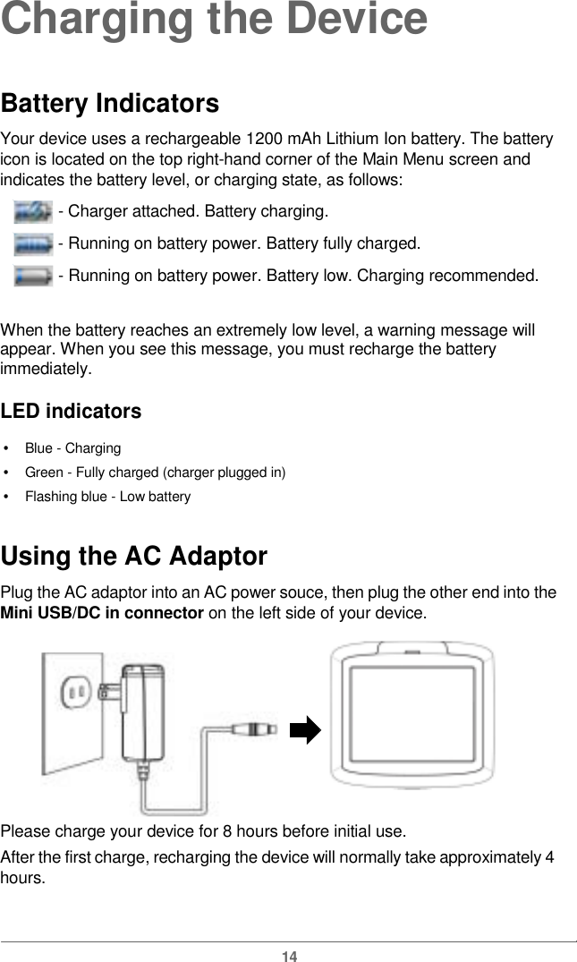  Charging the DeviceBattery Indicators Your device uses a rechargeable 1200 mAh Lithium Ion battery. The battery icon is located on the top right-hand corner of the Main Menu screen and indicates the battery level, or charging state, as follows:  - Charger attached. Battery charging.   - Running on battery power. Battery fully charged.   - Runningon batterypower.Batterylow. Chargingrecommended.When the battery reaches an extremely low level, a warning message will appear. When you see this message, you must recharge the battery immediately. LED indicators •   Blue - Charging •   Green - Fully charged (charger plugged in)•   Flashing blue - Low battery Using the ACAdaptor Plug the AC adaptor into an AC power souce, then plug the other end into theMini USB/DC in connectoronthe left side of yourdevice.Please charge yourdevice for8hours before initial use.After the first charge, recharging the device will normally take approximately 4hours. 14