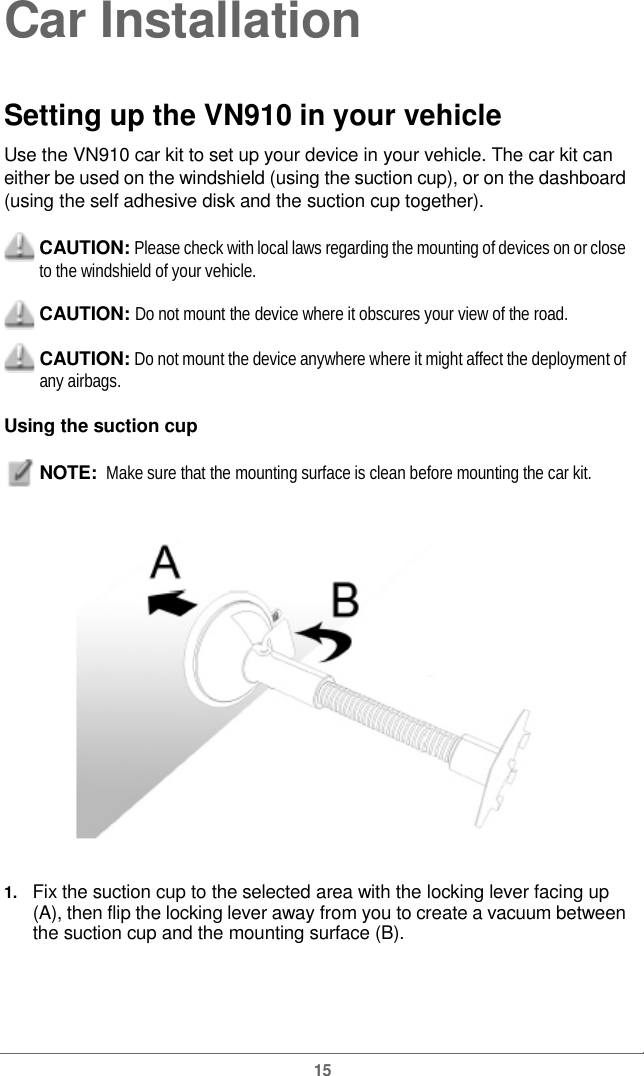  Car InstallationSetting up theVN910 in your vehicle Use the VN910 car kit to set up your device in your vehicle. The car kit can either be used on the windshield (using the suction cup), or on the dashboard(using the self adhesive disk and the suction cup together). CAUTION: Please check with local laws regarding the mounting of devices on or close to the windshield of your vehicle. CAUTION: Do not mount the device where it obscures your view of the road. CAUTION: Do not mount the device anywhere where it might affect the deployment of any airbags. Using the suction cupNOTE:  Make sure that the mounting surface is clean before mounting the car kit. 1.   Fix the suction cup tothe selected area with the locking leverfacing up(A), then flip the locking lever away from you to create a vacuum between the suction cup and the mounting surface (B). 15