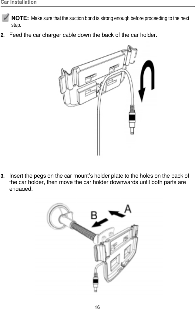  Car Installation NOTE:  Make sure that the suction bond is strong enough before proceeding to the next step.  2.   Feed the car charger cable down the back of the car holder. 3.   Insert the pegs on the car mount’s holder plate to the holes on the back of the car holder, then move the car holder downwards until both parts are engaged.16