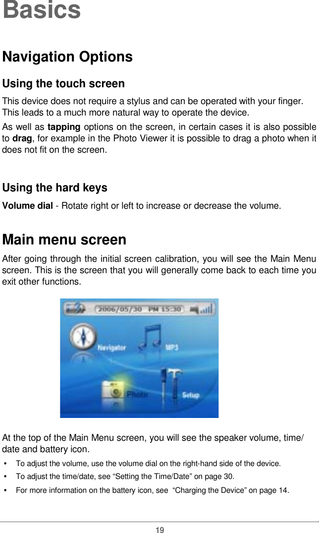  BasicsNavigation OptionsUsing the touch screen This device does not require a stylus and can be operated with your finger. This leads to a much more natural way to operate the device. As well as tapping options on the screen, in certain cases it is also possibleto drag, for example in the Photo Viewer it is possible to drag a photo when itdoes not fit on the screen. Using the hard keys Volume dial - Rotaterightorlefttoincrease or decreasethevolume.Main menu screen After going through the initial screen calibration, you will see the Main Menuscreen. This is the screen that you will generally come back to each time youexit other functions. At the top of the Main Menu screen, you will see the speakervolume, time/date and battery icon. •   To adjust the volume, use the volume dial on the right-hand side of the device. •   To adjust the time/date, see “Setting the Time/Date” on page 30. •   For more information on the battery icon, see  “Charging the Device” on page 14. 19