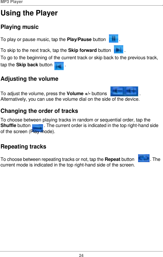  MP3 Player  Using the PlayerPlaying musicTo play or pause music, tap the Play/Pause button .To skip to the nexttrack,tapthe Skipforward button .To go to the beginning of the current track or skip back to the previous track, tap the Skip back button   . Adjusting the volumeTo adjust the volume, press the Volume +/- buttons  . Alternatively, you can use the volume dial on the side of the device.Changing the orderoftracks To choose between playing tracks in random or sequential order, tap the Shuffle button   . The current order is indicated in the top right-hand side of the screen (Play mode). Repeating tracksTo choose between repeating tracks or not, tap the Repeat button   . The current mode is indicated in the topright-hand side of the screen.24