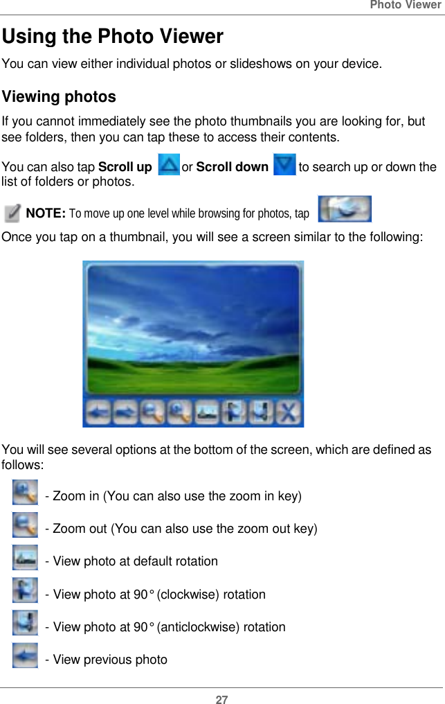  Using the PhotoViewerPhoto ViewerYou can view either individual photos orslideshows onyourdevice.Viewing photos If you cannot immediately see the photo thumbnails you are looking for, but see folders, then you can tap these to access their contents. You can also tap Scroll up or Scroll down   to search up or down the list of folders or photos. NOTE: To move up one level while browsing for photos, tap  Once you tap on a thumbnail,you will see a screen similartothe following:You will see several options at the bottom of the screen, which are defined as follows: - Zoom in(You can also use the zoom in key)- Zoom out(You canalsousethezoom outkey)- View photo at defaultrotation - View photo at 90° (clockwise) rotation  - View photo at 90° (anticlockwise)rotation- View previous photo27