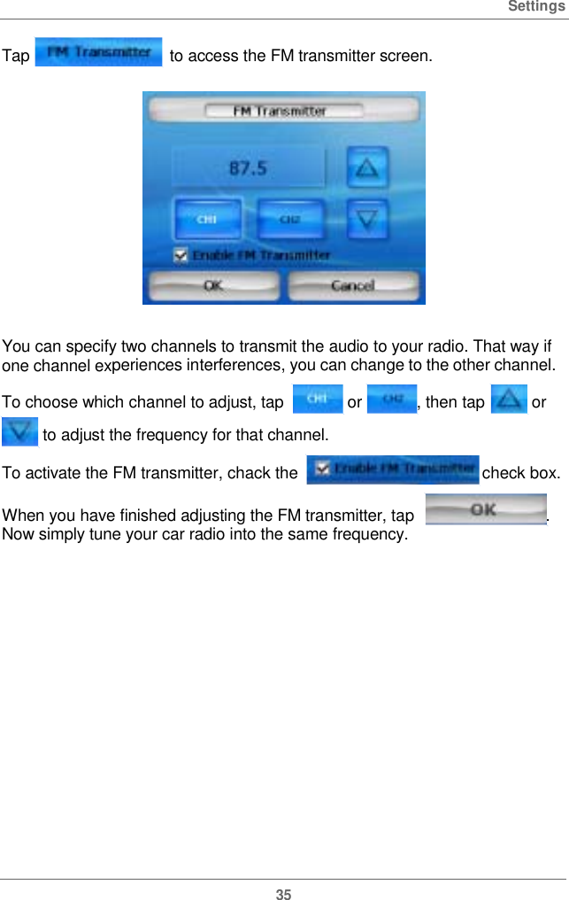  SettingsTap  to access the FM transmitterscreen.You can specify two channels to transmit the audio to your radio. That way if one channel experiences interferences,you can changetothe otherchannel.To choose which channel to adjust, tap  or,thentap or  to adjust the frequencyforthatchannel. To activate the FM transmitter, chack the check box.When you have finished adjusting the FM transmitter, tap  . Now simply tune your car radio into the same frequency. 35