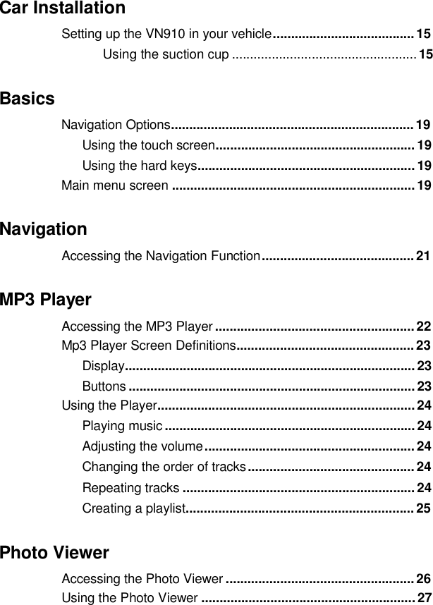  Car Installation Setting up the VN910 in your vehicle ....................................... 15Using the suction cup ...................................................15 Basics Navigation Options...................................................................19 Using the touch screen....................................................... 19Using the hard keys............................................................ 19Main menu screen ...................................................................19Navigation Accessingthe Navigation Function..........................................21MP3 Player Accessing the MP3 Player ....................................................... 22Mp3 Player Screen Definitions................................................. 23 Display................................................................................ 23Buttons ............................................................................... 23Using the Player....................................................................... 24Playing music ..................................................................... 24 Adjusting the volume .......................................................... 24Changing the order of tracks .............................................. 24Repeating tracks ................................................................ 24 Creatingaplaylist...............................................................25Photo Viewer Accessing the Photo Viewer .................................................... 26Using the Photo Viewer ...........................................................27