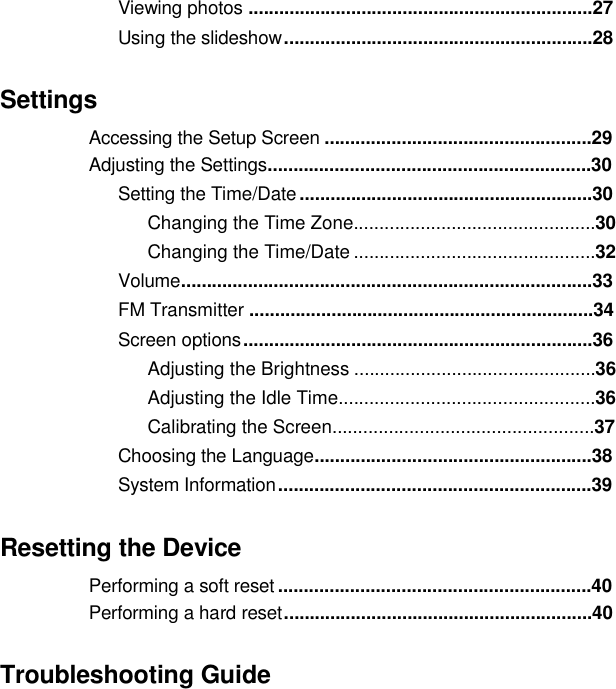  Viewing photos ...................................................................27 Usingthe slideshow............................................................28Settings  Accessing the Setup Screen ....................................................29Adjusting the Settings...............................................................30 Setting the Time/Date .........................................................30Changing the Time Zone...............................................30Changing the Time/Date ...............................................32 Volume................................................................................33FM Transmitter ...................................................................34Screen options ....................................................................36 Adjusting the Brightness ...............................................36Adjusting the Idle Time..................................................36Calibrating the Screen...................................................37 Choosing the Language......................................................38System Information .............................................................39Resetting the Device Performing a soft reset .............................................................40Performingahard reset............................................................40TroubleshootingGuide