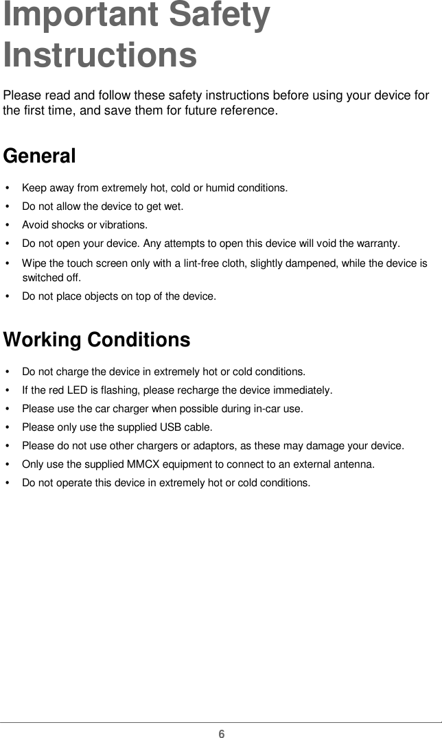  Important Safety  InstructionsPlease read and follow these safety instructions before using your device for the first time, and save them forfuture reference.General  •   Keep away from extremely hot, cold or humid conditions. •   Do not allow the device to get wet. •   Avoid shocks or vibrations. •   Do not open your device. Any attempts to open this device will void the warranty. •   Wipe the touch screen only with a lint-free cloth, slightly dampened, while the device is switched off. •   Do not place objects on topof the device.Working Conditions •   Do not charge the device in extremely hot or cold conditions. •   If the red LED is flashing, please recharge the device immediately. •   Please use the car charger when possible during in-car use. •   Please only use the supplied USB cable. •   Please do not use other chargers or adaptors, as these may damage your device.•   Only use the supplied MMCX equipment to connect to an external antenna. •   Do not operate this device in extremely hot or cold conditions. 6