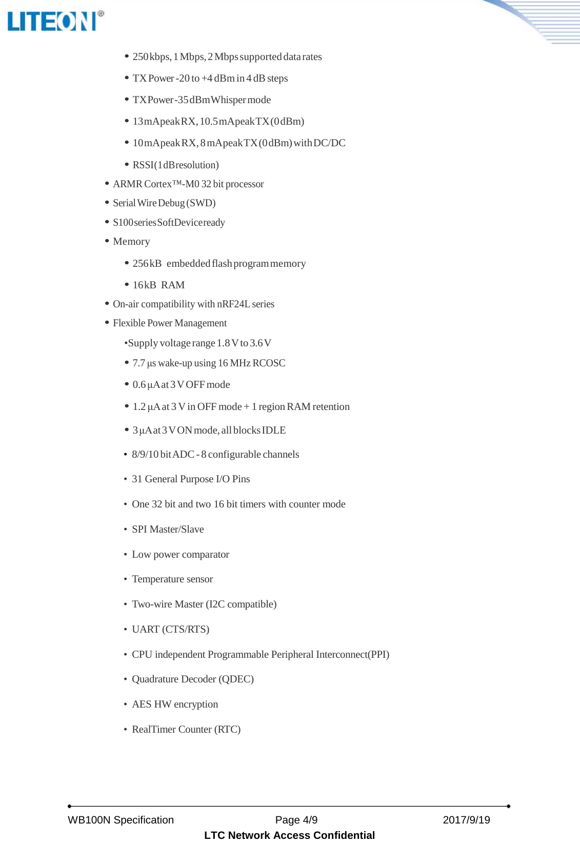   WB100N Specification                    Page 4/9                          2017/9/19   LTC Network Access Confidential • 250 kbps, 1 Mbps, 2 Mbps supported data rates • TX Power -20 to +4 dBm in 4 dB steps • TX Power -35 dBm Whisper mode • 13 mA peak RX, 10.5 mA peak TX (0 dBm) • 10 mA peak RX, 8 mA peak TX (0 dBm) with DC/DC • RSSI (1 dB resolution) • ARMR Cortex™-M0 32 bit processor   • Serial Wire Debug (SWD) • S100 series SoftDevice ready • Memory • 256 kB  embedded flash program memory • 16 kB  RAM • On-air compatibility with nRF24L series  • Flexible Power Management •Supply voltage range 1.8 V to 3.6 V • 7.7 μs wake-up using 16 MHz RCOSC • 0.6 μA at 3 V OFF mode • 1.2 μA at 3 V in OFF mode + 1 region RAM retention • 3 μA at 3 V ON mode, all blocks IDLE  • 8/9/10 bit ADC - 8 configurable channels  • 31 General Purpose I/O Pins • One 32 bit and two 16 bit timers with counter mode • SPI Master/Slave • Low power comparator   • Temperature sensor • Two-wire Master (I2C compatible) • UART (CTS/RTS) • CPU independent Programmable Peripheral Interconnect(PPI) • Quadrature Decoder (QDEC) • AES HW encryption • RealTimer Counter (RTC)  