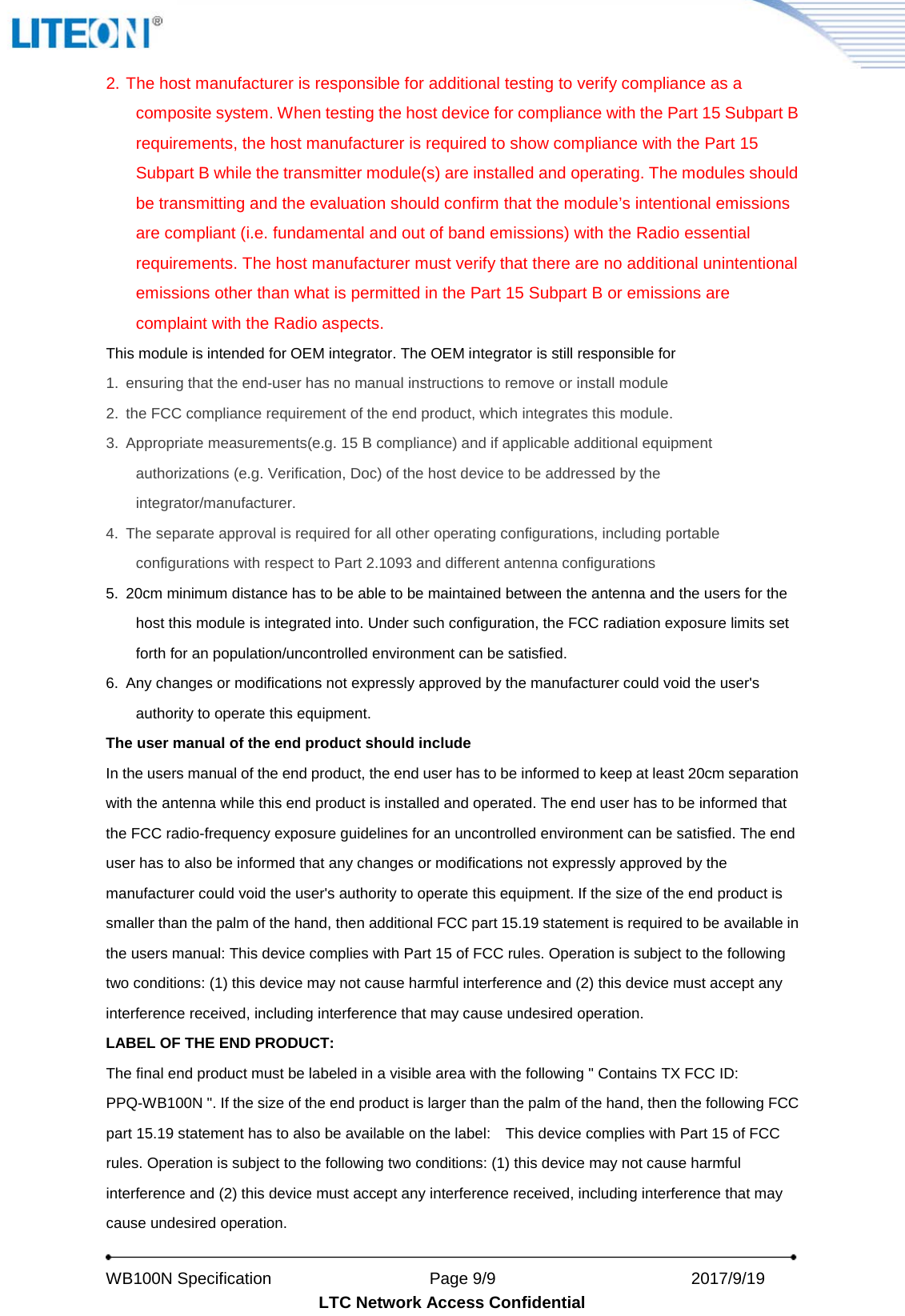   WB100N Specification                    Page 9/9                          2017/9/19   LTC Network Access Confidential 2. The host manufacturer is responsible for additional testing to verify compliance as a composite system. When testing the host device for compliance with the Part 15 Subpart B requirements, the host manufacturer is required to show compliance with the Part 15 Subpart B while the transmitter module(s) are installed and operating. The modules should be transmitting and the evaluation should confirm that the module’s intentional emissions are compliant (i.e. fundamental and out of band emissions) with the Radio essential requirements. The host manufacturer must verify that there are no additional unintentional emissions other than what is permitted in the Part 15 Subpart B or emissions are complaint with the Radio aspects. This module is intended for OEM integrator. The OEM integrator is still responsible for   1. ensuring that the end-user has no manual instructions to remove or install module   2. the FCC compliance requirement of the end product, which integrates this module. 3. Appropriate measurements(e.g. 15 B compliance) and if applicable additional equipment authorizations (e.g. Verification, Doc) of the host device to be addressed by the integrator/manufacturer. 4. The separate approval is required for all other operating configurations, including portable configurations with respect to Part 2.1093 and different antenna configurations 5. 20cm minimum distance has to be able to be maintained between the antenna and the users for the host this module is integrated into. Under such configuration, the FCC radiation exposure limits set forth for an population/uncontrolled environment can be satisfied.   6. Any changes or modifications not expressly approved by the manufacturer could void the user&apos;s authority to operate this equipment. The user manual of the end product should include   In the users manual of the end product, the end user has to be informed to keep at least 20cm separation with the antenna while this end product is installed and operated. The end user has to be informed that the FCC radio-frequency exposure guidelines for an uncontrolled environment can be satisfied. The end user has to also be informed that any changes or modifications not expressly approved by the manufacturer could void the user&apos;s authority to operate this equipment. If the size of the end product is smaller than the palm of the hand, then additional FCC part 15.19 statement is required to be available in the users manual: This device complies with Part 15 of FCC rules. Operation is subject to the following two conditions: (1) this device may not cause harmful interference and (2) this device must accept any interference received, including interference that may cause undesired operation. LABEL OF THE END PRODUCT: The final end product must be labeled in a visible area with the following &quot; Contains TX FCC ID: PPQ-WB100N &quot;. If the size of the end product is larger than the palm of the hand, then the following FCC part 15.19 statement has to also be available on the label:    This device complies with Part 15 of FCC rules. Operation is subject to the following two conditions: (1) this device may not cause harmful interference and (2) this device must accept any interference received, including interference that may cause undesired operation. 