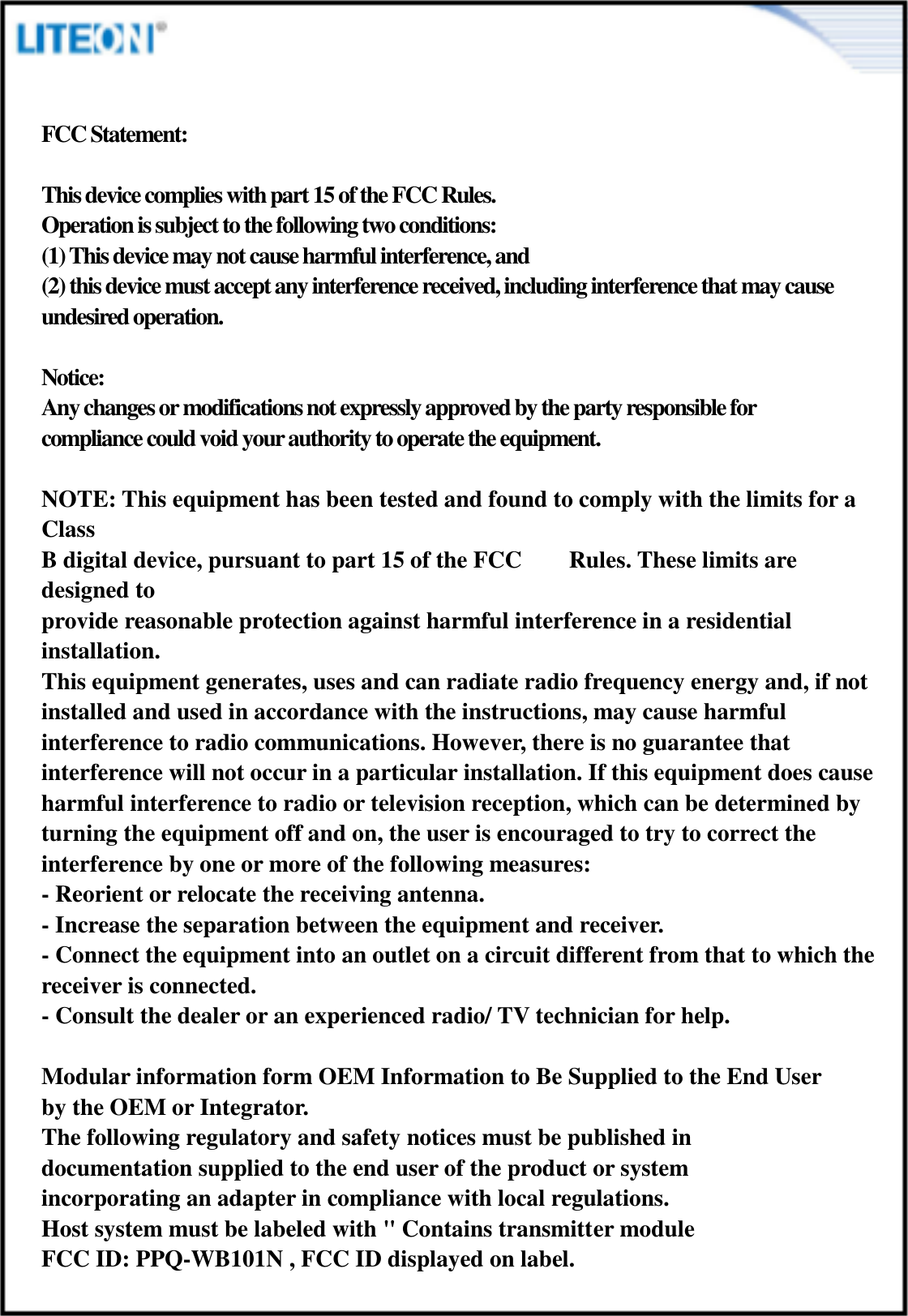  FCC Statement:  This device complies with part 15 of the FCC Rules.  Operation is subject to the following two conditions:  (1) This device may not cause harmful interference, and  (2) this device must accept any interference received, including interference that may cause undesired operation.    Notice: Any changes or modifications not expressly approved by the party responsible for compliance could void your authority to operate the equipment.  NOTE: This equipment has been tested and found to comply with the limits for a Class   B digital device, pursuant to part 15 of the FCC        Rules. These limits are designed to   provide reasonable protection against harmful interference in a residential installation. This equipment generates, uses and can radiate radio frequency energy and, if not   installed and used in accordance with the instructions, may cause harmful   interference to radio communications. However, there is no guarantee that   interference will not occur in a particular installation. If this equipment does cause   harmful interference to radio or television reception, which can be determined by   turning the equipment off and on, the user is encouraged to try to correct the   interference by one or more of the following measures: - Reorient or relocate the receiving antenna. - Increase the separation between the equipment and receiver. - Connect the equipment into an outlet on a circuit different from that to which the receiver is connected. - Consult the dealer or an experienced radio/ TV technician for help.  Modular information form OEM Information to Be Supplied to the End User   by the OEM or Integrator. The following regulatory and safety notices must be published in   documentation supplied to the end user of the product or system   incorporating an adapter in compliance with local regulations.   Host system must be labeled with &quot; Contains transmitter module   FCC ID: PPQ-WB101N , FCC ID displayed on label.    