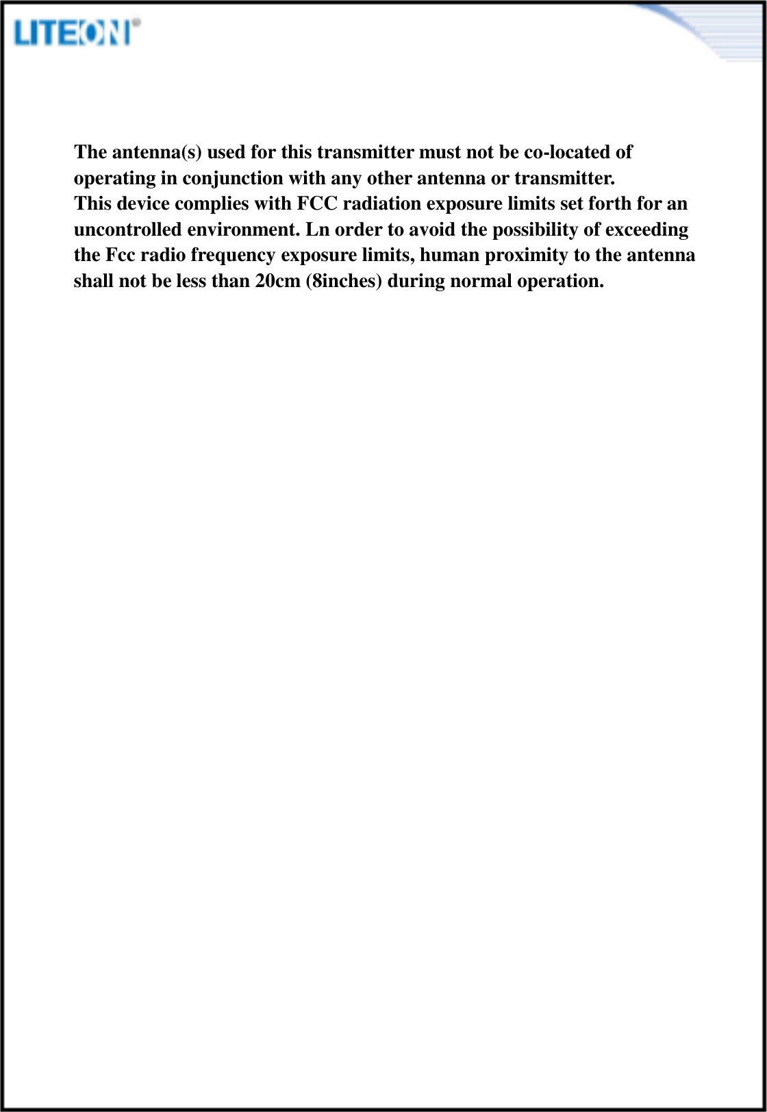  The antenna(s) used for this transmitter must not be co-located of operating in conjunction with any other antenna or transmitter. This device complies with FCC radiation exposure limits set forth for an uncontrolled environment. Ln order to avoid the possibility of exceeding the Fcc radio frequency exposure limits, human proximity to the antenna shall not be less than 20cm (8inches) during normal operation. 